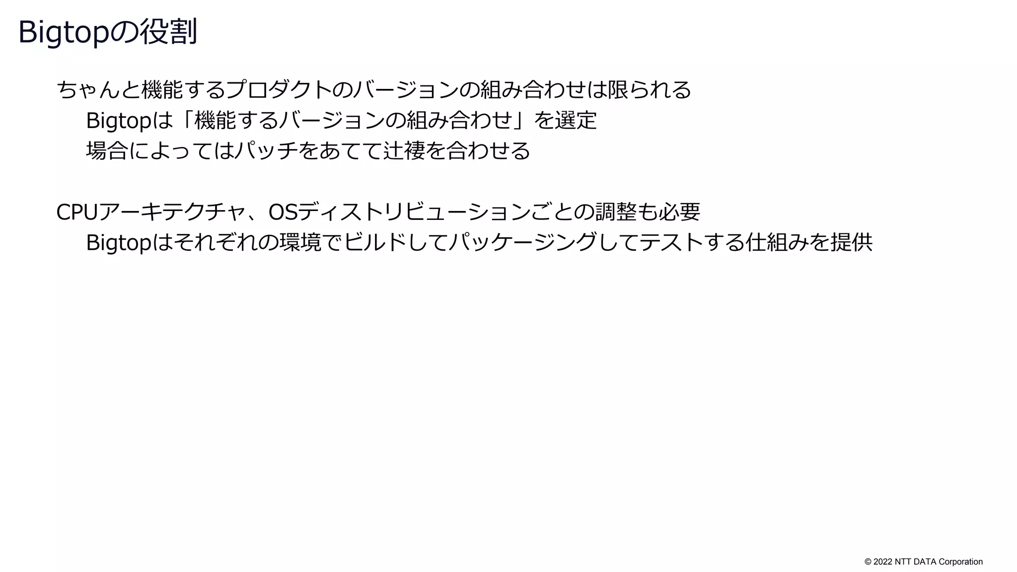 © 2022 NTT DATA Corporation
ちゃんと機能するプロダクトのバージョンの組み合わせは限られる
Bigtopは「機能するバージョンの組み合わせ」を選定
場合によってはパッチをあてて辻褄を合わせる
CPUアーキテクチャ、OSディストリビューションごとの調整も必要
Bigtopはそれぞれの環境でビルドしてパッケージングしてテストする仕組みを提供
Bigtopの役割
 
