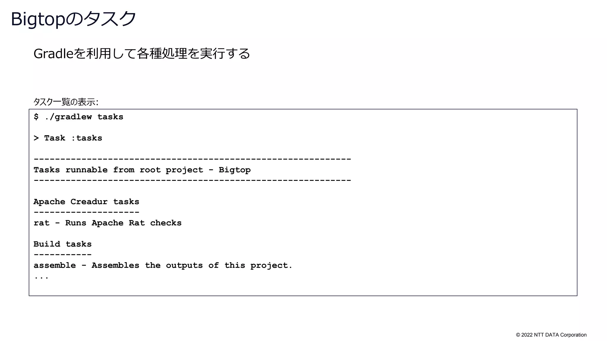 © 2022 NTT DATA Corporation
Gradleを利用して各種処理を実行する
Bigtopのタスク
$ ./gradlew tasks
> Task :tasks
------------------------------------------------------------
Tasks runnable from root project - Bigtop
------------------------------------------------------------
Apache Creadur tasks
--------------------
rat - Runs Apache Rat checks
Build tasks
-----------
assemble - Assembles the outputs of this project.
...
タスク一覧の表示:
 