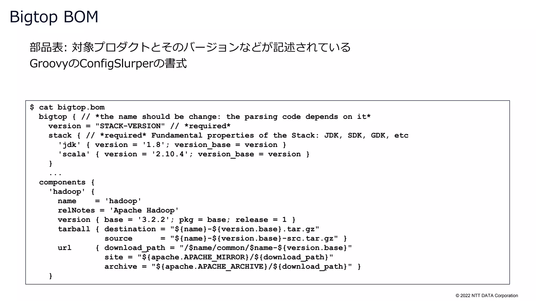 © 2022 NTT DATA Corporation
部品表: 対象プロダクトとそのバージョンなどが記述されている
GroovyのConfigSlurperの書式
Bigtop BOM
$ cat bigtop.bom
bigtop { // *the name should be change: the parsing code depends on it*
version = "STACK-VERSION" // *required*
stack { // *required* Fundamental properties of the Stack: JDK, SDK, GDK, etc
'jdk' { version = '1.8'; version_base = version }
'scala' { version = '2.10.4'; version_base = version }
}
...
components {
'hadoop' {
name = 'hadoop'
relNotes = 'Apache Hadoop'
version { base = '3.2.2'; pkg = base; release = 1 }
tarball { destination = "${name}-${version.base}.tar.gz"
source = "${name}-${version.base}-src.tar.gz" }
url { download_path = "/$name/common/$name-${version.base}"
site = "${apache.APACHE_MIRROR}/${download_path}"
archive = "${apache.APACHE_ARCHIVE}/${download_path}" }
}
 