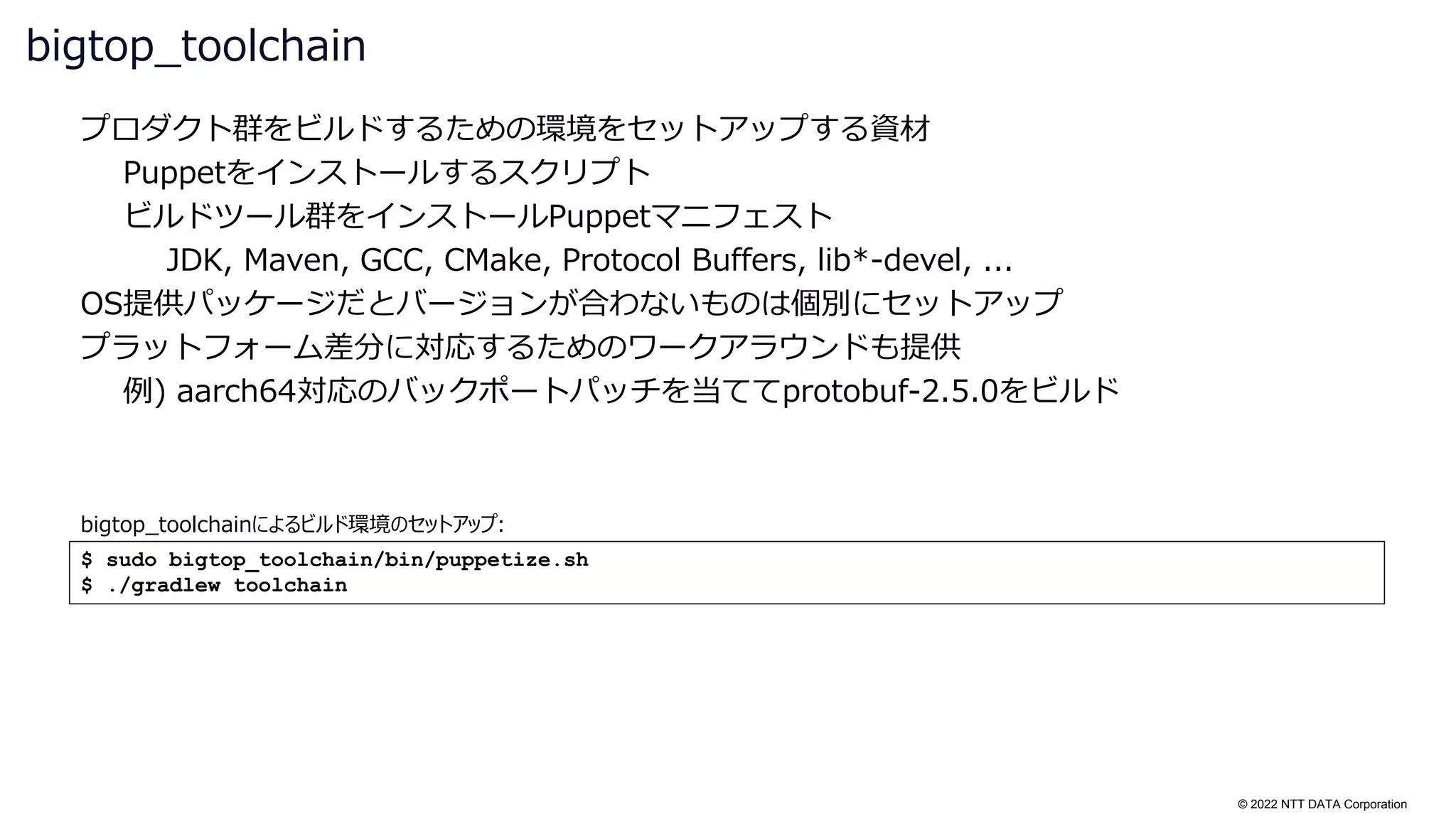 © 2022 NTT DATA Corporation
プロダクト群をビルドするための環境をセットアップする資材
Puppetをインストールするスクリプト
ビルドツール群をインストールPuppetマニフェスト
JDK, Maven, GCC, CMake, Protocol Buffers, lib*-devel, ...
OS提供パッケージだとバージョンが合わないものは個別にセットアップ
プラットフォーム差分に対応するためのワークアラウンドも提供
例) aarch64対応のバックポートパッチを当ててprotobuf-2.5.0をビルド
bigtop_toolchain
$ sudo bigtop_toolchain/bin/puppetize.sh
$ ./gradlew toolchain
bigtop_toolchainによるビルド環境のセットアップ:
 