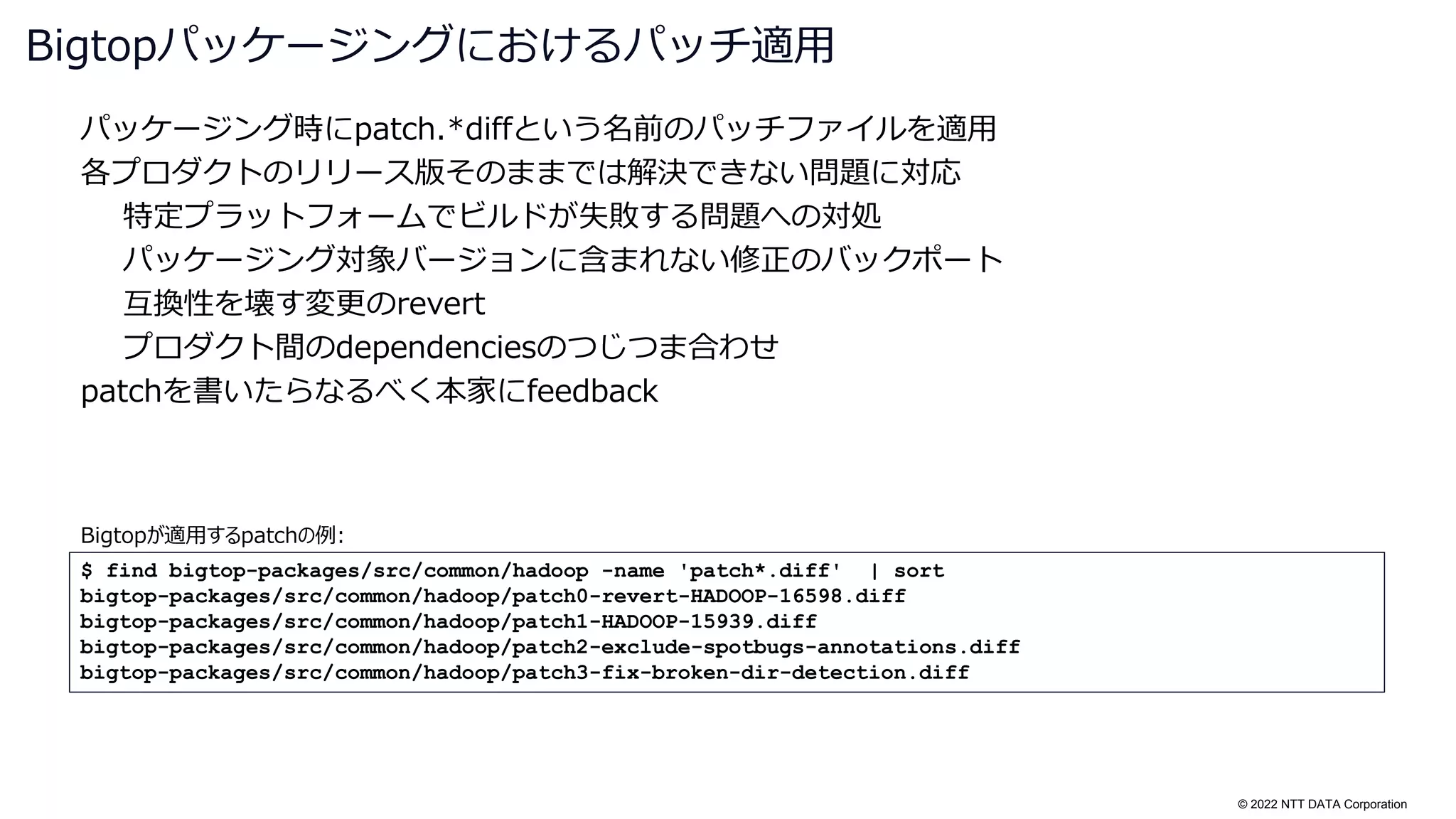 © 2022 NTT DATA Corporation
パッケージング時にpatch.*diffという名前のパッチファイルを適用
各プロダクトのリリース版そのままでは解決できない問題に対応
特定プラットフォームでビルドが失敗する問題への対処
パッケージング対象バージョンに含まれない修正のバックポート
互換性を壊す変更のrevert
プロダクト間のdependenciesのつじつま合わせ
patchを書いたらなるべく本家にfeedback
Bigtopパッケージングにおけるパッチ適用
$ find bigtop-packages/src/common/hadoop -name 'patch*.diff' | sort
bigtop-packages/src/common/hadoop/patch0-revert-HADOOP-16598.diff
bigtop-packages/src/common/hadoop/patch1-HADOOP-15939.diff
bigtop-packages/src/common/hadoop/patch2-exclude-spotbugs-annotations.diff
bigtop-packages/src/common/hadoop/patch3-fix-broken-dir-detection.diff
Bigtopが適用するpatchの例:
 