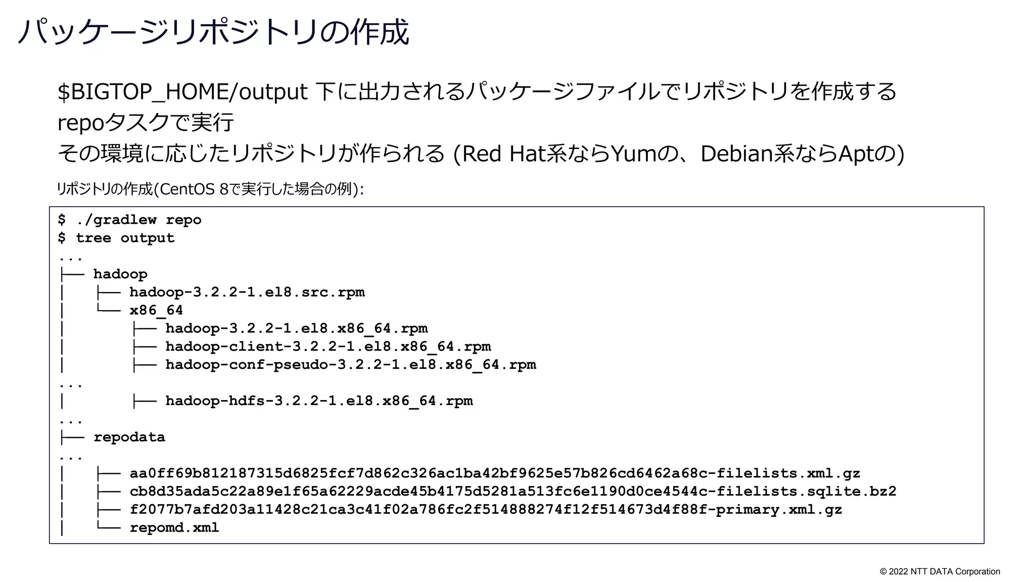 © 2022 NTT DATA Corporation
$BIGTOP_HOME/output 下に出力されるパッケージファイルでリポジトリを作成する
repoタスクで実行
その環境に応じたリポジトリが作られる (Red Hat系ならYumの、Debian系ならAptの)
パッケージリポジトリの作成
$ ./gradlew repo
$ tree output
...
├── hadoop
│ ├── hadoop-3.2.2-1.el8.src.rpm
│ └── x86_64
│ ├── hadoop-3.2.2-1.el8.x86_64.rpm
│ ├── hadoop-client-3.2.2-1.el8.x86_64.rpm
│ ├── hadoop-conf-pseudo-3.2.2-1.el8.x86_64.rpm
...
│ ├── hadoop-hdfs-3.2.2-1.el8.x86_64.rpm
...
├── repodata
...
│ ├── aa0ff69b812187315d6825fcf7d862c326ac1ba42bf9625e57b826cd6462a68c-filelists.xml.gz
│ ├── cb8d35ada5c22a89e1f65a62229acde45b4175d5281a513fc6e1190d0ce4544c-filelists.sqlite.bz2
│ ├── f2077b7afd203a11428c21ca3c41f02a786fc2f514888274f12f514673d4f88f-primary.xml.gz
│ └── repomd.xml
リポジトリの作成(CentOS 8で実行した場合の例):
 