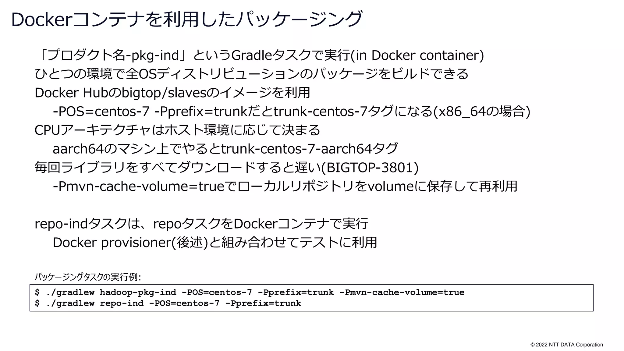 © 2022 NTT DATA Corporation
「プロダクト名-pkg-ind」というGradleタスクで実行(in Docker container)
ひとつの環境で全OSディストリビューションのパッケージをビルドできる
Docker Hubのbigtop/slavesのイメージを利用
-POS=centos-7 -Pprefix=trunkだとtrunk-centos-7タグになる(x86_64の場合)
CPUアーキテクチャはホスト環境に応じて決まる
aarch64のマシン上でやるとtrunk-centos-7-aarch64タグ
毎回ライブラリをすべてダウンロードすると遅い(BIGTOP-3801)
-Pmvn-cache-volume=trueでローカルリポジトリをvolumeに保存して再利用
repo-indタスクは、repoタスクをDockerコンテナで実行
Docker provisioner(後述)と組み合わせてテストに利用
Dockerコンテナを利用したパッケージング
$ ./gradlew hadoop-pkg-ind -POS=centos-7 -Pprefix=trunk -Pmvn-cache-volume=true
$ ./gradlew repo-ind -POS=centos-7 -Pprefix=trunk
パッケージングタスクの実行例:
 