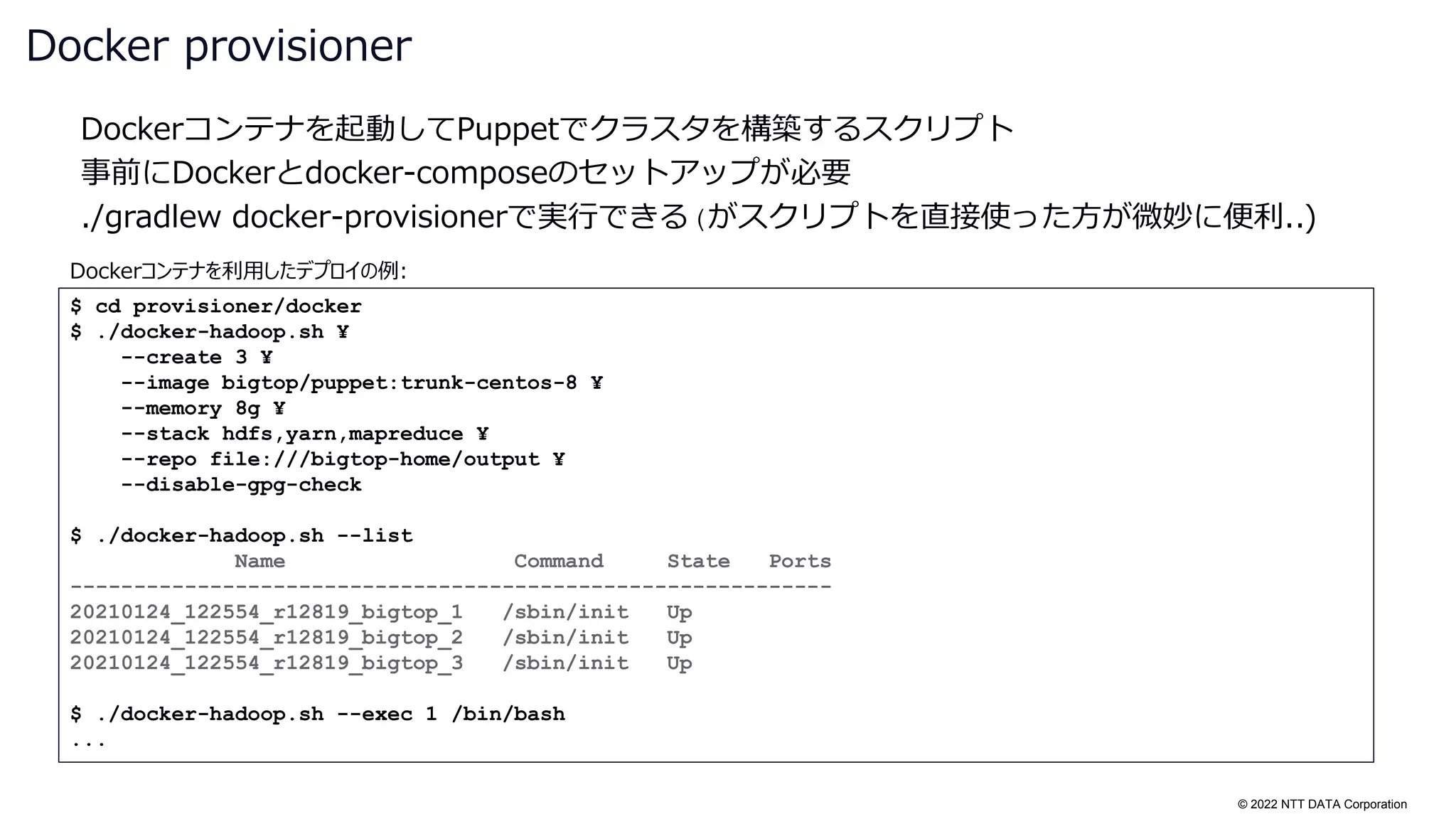 © 2022 NTT DATA Corporation
Dockerコンテナを起動してPuppetでクラスタを構築するスクリプト
事前にDockerとdocker-composeのセットアップが必要
./gradlew docker-provisionerで実行できる(がスクリプトを直接使った方が微妙に便利..)
Docker provisioner
$ cd provisioner/docker
$ ./docker-hadoop.sh ¥
--create 3 ¥
--image bigtop/puppet:trunk-centos-8 ¥
--memory 8g ¥
--stack hdfs,yarn,mapreduce ¥
--repo file:///bigtop-home/output ¥
--disable-gpg-check
$ ./docker-hadoop.sh --list
Name Command State Ports
------------------------------------------------------------
20210124_122554_r12819_bigtop_1 /sbin/init Up
20210124_122554_r12819_bigtop_2 /sbin/init Up
20210124_122554_r12819_bigtop_3 /sbin/init Up
$ ./docker-hadoop.sh --exec 1 /bin/bash
...
Dockerコンテナを利用したデプロイの例:
 