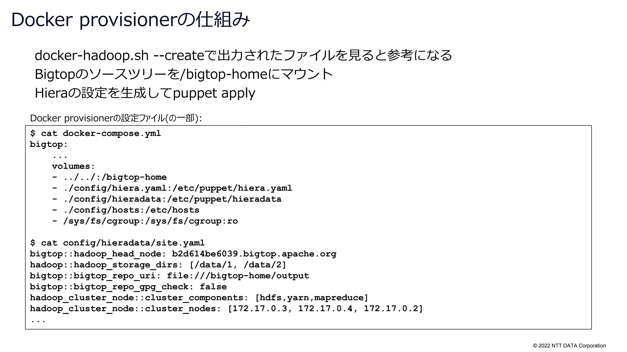 © 2022 NTT DATA Corporation
docker-hadoop.sh --createで出力されたファイルを見ると参考になる
Bigtopのソースツリーを/bigtop-homeにマウント
Hieraの設定を生成してpuppet apply
Docker provisionerの仕組み
$ cat docker-compose.yml
bigtop:
...
volumes:
- ../../:/bigtop-home
- ./config/hiera.yaml:/etc/puppet/hiera.yaml
- ./config/hieradata:/etc/puppet/hieradata
- ./config/hosts:/etc/hosts
- /sys/fs/cgroup:/sys/fs/cgroup:ro
$ cat config/hieradata/site.yaml
bigtop::hadoop_head_node: b2d614be6039.bigtop.apache.org
hadoop::hadoop_storage_dirs: [/data/1, /data/2]
bigtop::bigtop_repo_uri: file:///bigtop-home/output
bigtop::bigtop_repo_gpg_check: false
hadoop_cluster_node::cluster_components: [hdfs,yarn,mapreduce]
hadoop_cluster_node::cluster_nodes: [172.17.0.3, 172.17.0.4, 172.17.0.2]
...
Docker provisionerの設定ファイル(の一部):
 