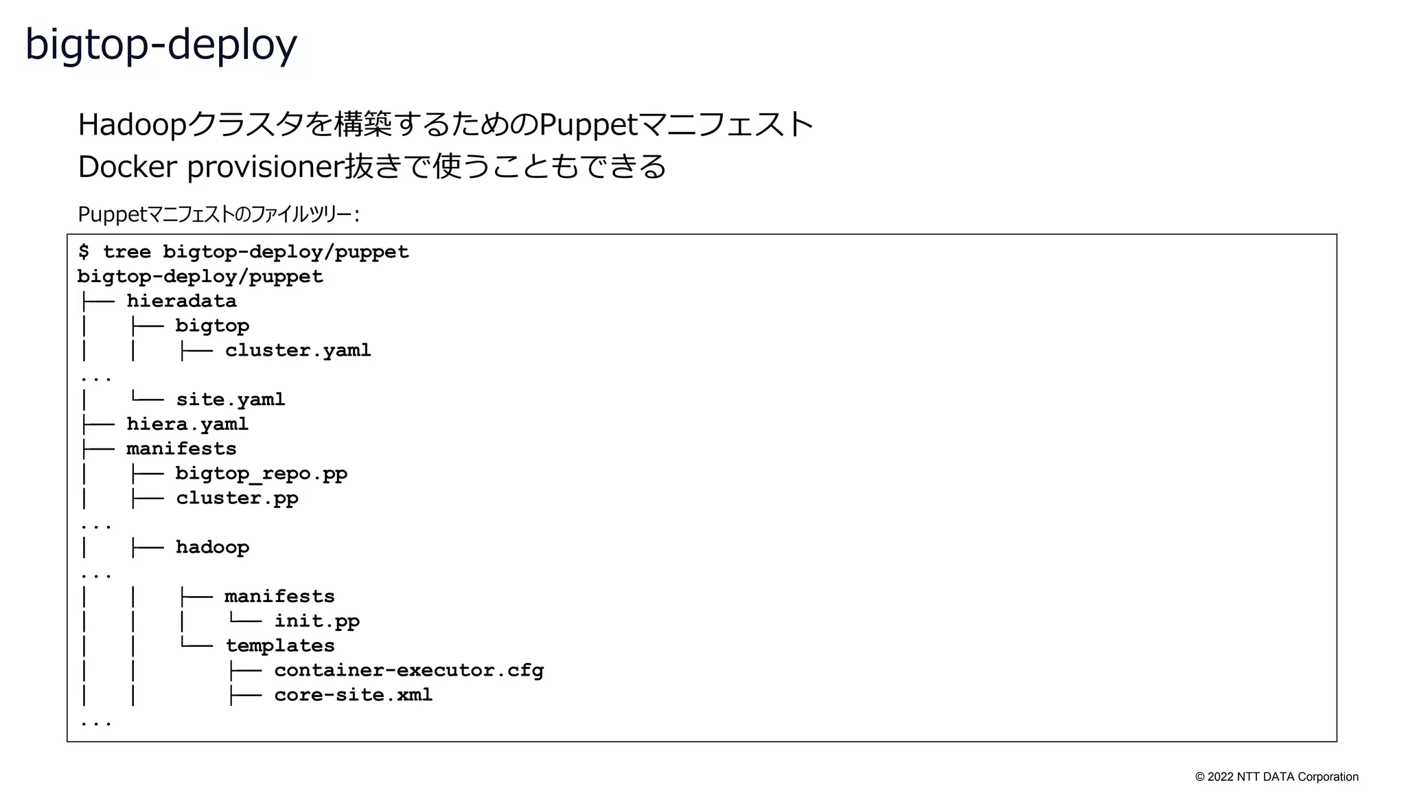 © 2022 NTT DATA Corporation
Hadoopクラスタを構築するためのPuppetマニフェスト
Docker provisioner抜きで使うこともできる
bigtop-deploy
$ tree bigtop-deploy/puppet
bigtop-deploy/puppet
├── hieradata
│ ├── bigtop
│ │ ├── cluster.yaml
...
│ └── site.yaml
├── hiera.yaml
├── manifests
│ ├── bigtop_repo.pp
│ ├── cluster.pp
...
│ ├── hadoop
...
│ │ ├── manifests
│ │ │ └── init.pp
│ │ └── templates
│ │ ├── container-executor.cfg
│ │ ├── core-site.xml
...
Puppetマニフェストのファイルツリー:
 