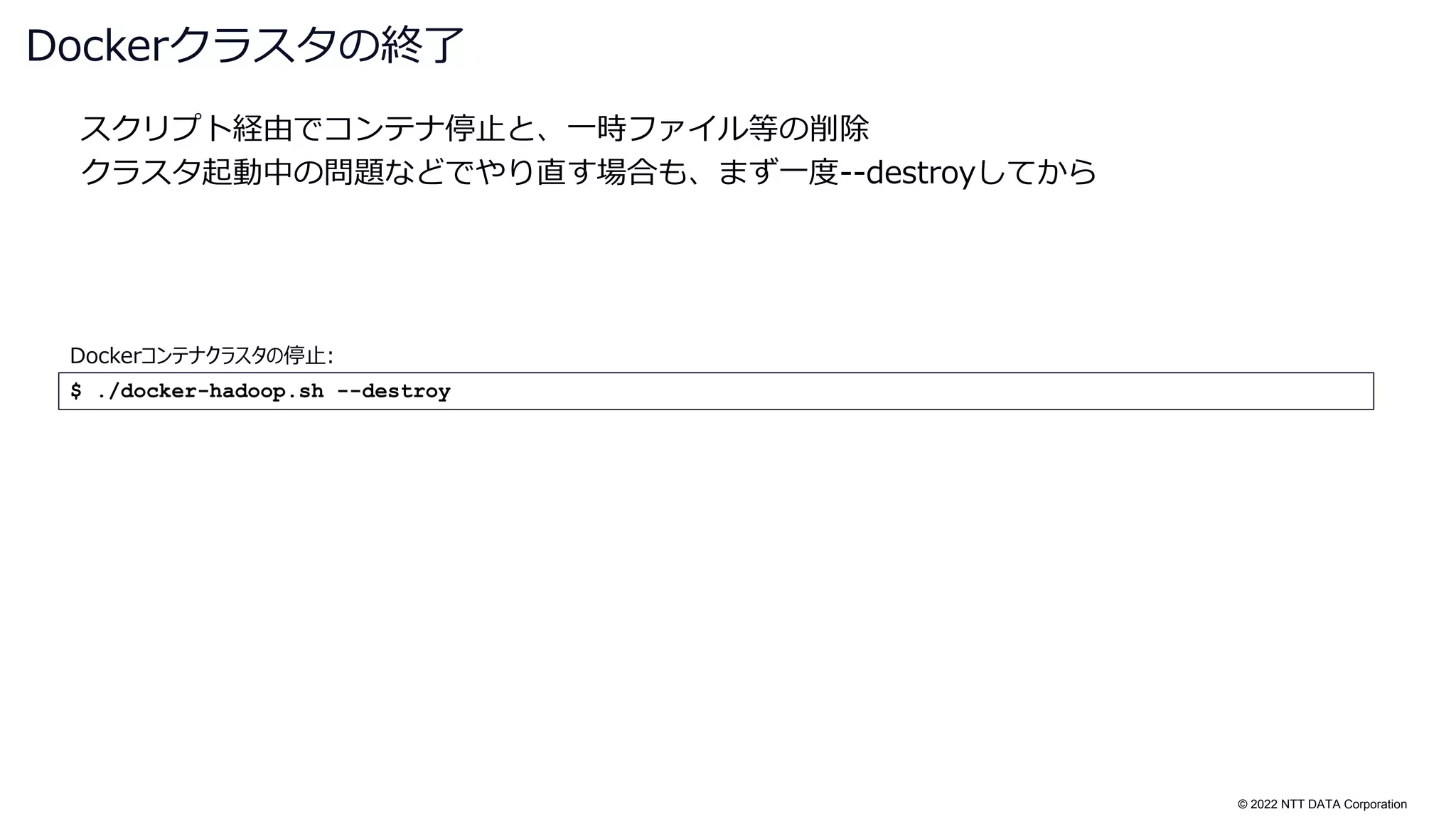 © 2022 NTT DATA Corporation
スクリプト経由でコンテナ停止と、一時ファイル等の削除
クラスタ起動中の問題などでやり直す場合も、まず一度--destroyしてから
Dockerクラスタの終了
$ ./docker-hadoop.sh --destroy
Dockerコンテナクラスタの停止:
 