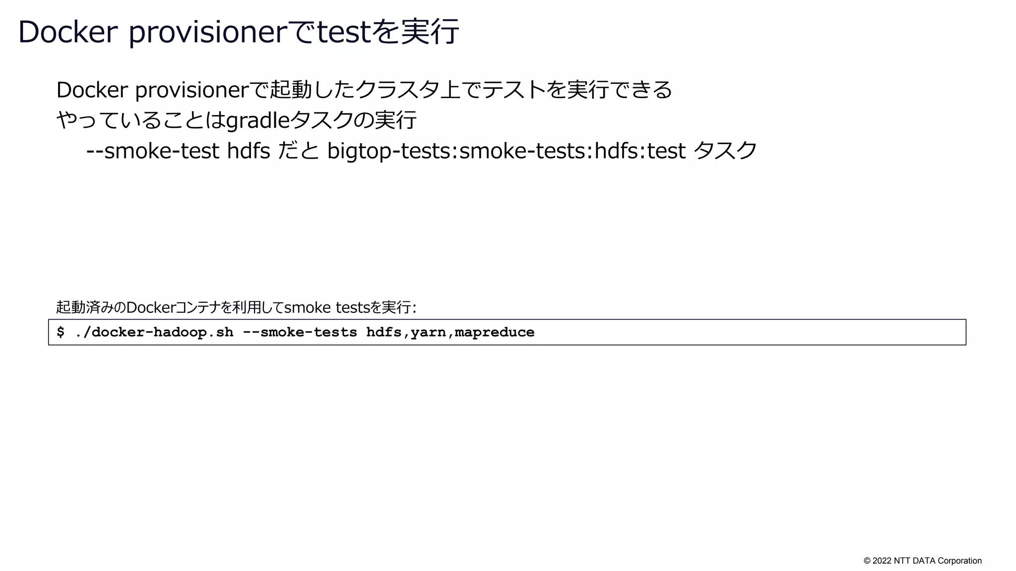 © 2022 NTT DATA Corporation
Docker provisionerで起動したクラスタ上でテストを実行できる
やっていることはgradleタスクの実行
--smoke-test hdfs だと bigtop-tests:smoke-tests:hdfs:test タスク
Docker provisionerでtestを実行
$ ./docker-hadoop.sh --smoke-tests hdfs,yarn,mapreduce
起動済みのDockerコンテナを利用してsmoke testsを実行:
 