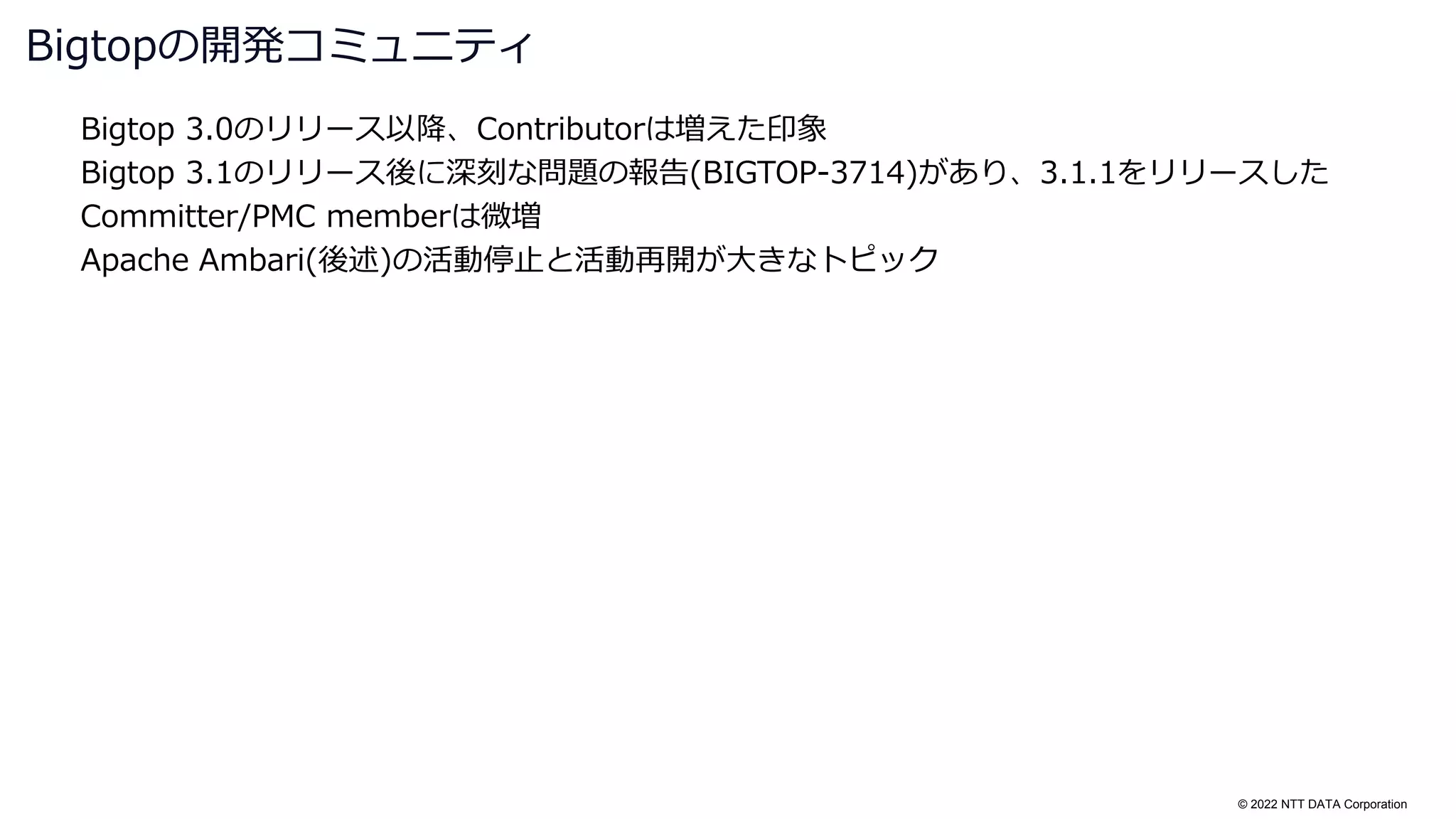 © 2022 NTT DATA Corporation
Bigtop 3.0のリリース以降、Contributorは増えた印象
Bigtop 3.1のリリース後に深刻な問題の報告(BIGTOP-3714)があり、3.1.1をリリースした
Committer/PMC memberは微増
Apache Ambari(後述)の活動停止と活動再開が大きなトピック
Bigtopの開発コミュニティ
 