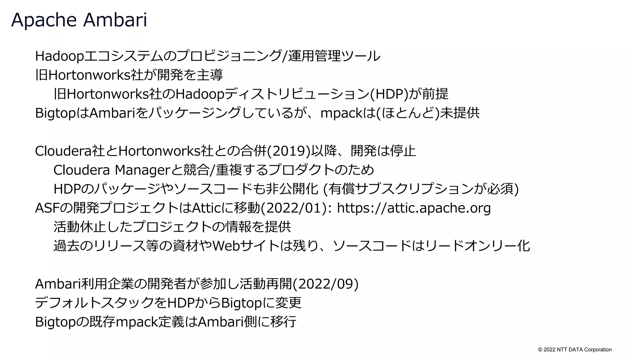 © 2022 NTT DATA Corporation
Hadoopエコシステムのプロビジョニング/運用管理ツール
旧Hortonworks社が開発を主導
旧Hortonworks社のHadoopディストリビューション(HDP)が前提
BigtopはAmbariをパッケージングしているが、mpackは(ほとんど)未提供
Cloudera社とHortonworks社との合併(2019)以降、開発は停止
Cloudera Managerと競合/重複するプロダクトのため
HDPのパッケージやソースコードも非公開化 (有償サブスクリプションが必須)
ASFの開発プロジェクトはAtticに移動(2022/01): https://attic.apache.org
活動休止したプロジェクトの情報を提供
過去のリリース等の資材やWebサイトは残り、ソースコードはリードオンリー化
Ambari利用企業の開発者が参加し活動再開(2022/09)
デフォルトスタックをHDPからBigtopに変更
Bigtopの既存mpack定義はAmbari側に移行
Apache Ambari
 