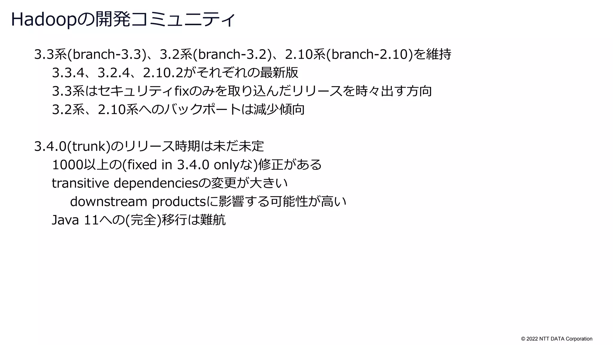 © 2022 NTT DATA Corporation
3.3系(branch-3.3)、3.2系(branch-3.2)、2.10系(branch-2.10)を維持
3.3.4、3.2.4、2.10.2がそれぞれの最新版
3.3系はセキュリティfixのみを取り込んだリリースを時々出す方向
3.2系、2.10系へのバックポートは減少傾向
3.4.0(trunk)のリリース時期は未だ未定
1000以上の(fixed in 3.4.0 onlyな)修正がある
transitive dependenciesの変更が大きい
downstream productsに影響する可能性が高い
Java 11への(完全)移行は難航
Hadoopの開発コミュニティ
 
