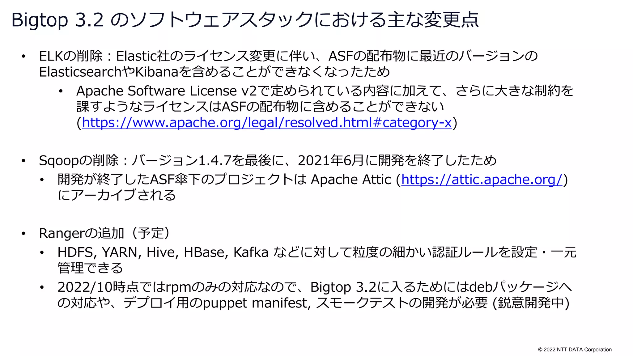 © 2022 NTT DATA Corporation
• ELKの削除：Elastic社のライセンス変更に伴い、ASFの配布物に最近のバージョンの
ElasticsearchやKibanaを含めることができなくなったため
• Apache Software License v2で定められている内容に加えて、さらに大きな制約を
課すようなライセンスはASFの配布物に含めることができない
(https://www.apache.org/legal/resolved.html#category-x)
• Sqoopの削除：バージョン1.4.7を最後に、2021年6月に開発を終了したため
• 開発が終了したASF傘下のプロジェクトは Apache Attic (https://attic.apache.org/)
にアーカイブされる
• Rangerの追加（予定）
• HDFS, YARN, Hive, HBase, Kafka などに対して粒度の細かい認証ルールを設定・一元
管理できる
• 2022/10時点ではrpmのみの対応なので、Bigtop 3.2に入るためにはdebパッケージへ
の対応や、デプロイ用のpuppet manifest, スモークテストの開発が必要 (鋭意開発中)
Bigtop 3.2 のソフトウェアスタックにおける主な変更点
 