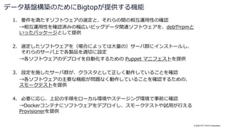 © 2022 NTT DATA Corporation
1. 要件を満たすソフトウェアの選定と、それらの間の相互運用性の確認
→相互運用性を確認済みの幅広いビッグデータ関連ソフトウェアを、debやrpmと
いったパッケージとして提供
2. 選定したソフトウェアを（場合によっては大量の）サーバ群にインストールし、
それらのサーバ上で各製品を適切に設定
→各ソフトウェアのデプロイを自動化するための Puppet マニフェストを提供
3. 設定を施したサーバ群が、クラスタとして正しく動作していることを確認
→各ソフトウェアの主要な機能が問題なく動作していることを確認するための、
スモークテストを提供
4. 必要に応じ、上記の手順をローカル環境やステージング環境で事前に確認
→Dockerコンテナにソフトウェアをデプロイし、スモークテストや試用が行える
Provisionerを提供
データ基盤構築のためにBigtopが提供する機能
 