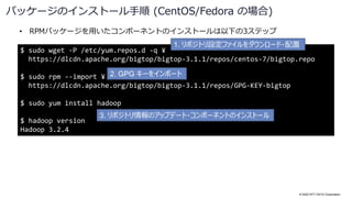 © 2022 NTT DATA Corporation
• RPMパッケージを用いたコンポーネントのインストールは以下の3ステップ
パッケージのインストール手順 (CentOS/Fedora の場合)
$ sudo wget -P /etc/yum.repos.d -q ¥
https://dlcdn.apache.org/bigtop/bigtop-3.1.1/repos/centos-7/bigtop.repo
$ sudo rpm --import ¥
https://dlcdn.apache.org/bigtop/bigtop-3.1.1/repos/GPG-KEY-bigtop
$ sudo yum install hadoop
$ hadoop version
Hadoop 3.2.4
1. リポジトリ設定ファイルをダウンロード・配置
2. GPG キーをインポート
3. リポジトリ情報のアップデート・コンポーネントのインストール
 