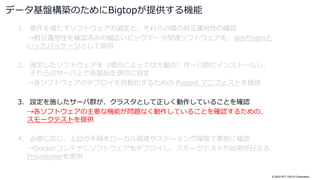 © 2022 NTT DATA Corporation
1. 要件を満たすソフトウェアの選定と、それらの間の相互運用性の確認
→相互運用性を確認済みの幅広いビッグデータ関連ソフトウェアを、debやrpmと
いったパッケージとして提供
2. 選定したソフトウェアを（場合によっては大量の）サーバ群にインストールし、
それらのサーバ上で各製品を適切に設定
→各ソフトウェアのデプロイを自動化するための Puppet マニフェストを提供
3. 設定を施したサーバ群が、クラスタとして正しく動作していることを確認
→各ソフトウェアの主要な機能が問題なく動作していることを確認するための、
スモークテストを提供
4. 必要に応じ、上記の手順をローカル環境やステージング環境で事前に確認
→Dockerコンテナにソフトウェアをデプロイし、スモークテストや試用が行える
Provisionerを提供
データ基盤構築のためにBigtopが提供する機能
 