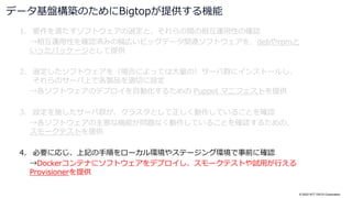 © 2022 NTT DATA Corporation
1. 要件を満たすソフトウェアの選定と、それらの間の相互運用性の確認
→相互運用性を確認済みの幅広いビッグデータ関連ソフトウェアを、debやrpmと
いったパッケージとして提供
2. 選定したソフトウェアを（場合によっては大量の）サーバ群にインストールし、
それらのサーバ上で各製品を適切に設定
→各ソフトウェアのデプロイを自動化するための Puppet マニフェストを提供
3. 設定を施したサーバ群が、クラスタとして正しく動作していることを確認
→各ソフトウェアの主要な機能が問題なく動作していることを確認するための、
スモークテストを提供
4. 必要に応じ、上記の手順をローカル環境やステージング環境で事前に確認
→Dockerコンテナにソフトウェアをデプロイし、スモークテストや試用が行える
Provisionerを提供
データ基盤構築のためにBigtopが提供する機能
 
