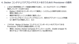 © 2022 NTT DATA Corporation
• いきなり商用環境にデータ基盤を構築する前に、ローカルやステージング環境で
確認したいケースは多々ある
• Bigtop に含まれるコンポーネントで業務上・システム上の要件を満たせるか、
事前に検証したい
• 構築手順が正しいことを事前に確認したい
• ソフトウェアをバージョンアップすることで、既存のアプリケーションが問題
なく動作するか確認したい、など
• このため、Bigtop は Docker コンテナ上にコンポーネントをデプロイできる
Provisioner と呼ばれる機能を提供している
• 事前に Docker, Docker Compose がインストールされ、Gradle wrapper を
実行するユーザから使えるよう設定されている必要がある
4. Docker コンテナ上でデプロイやテストを行うための Provisioner の提供
 