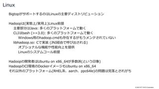 © 2022 NTT DATA Corporation
BigtopがサポートするのはLinuxの主要ディストリビューション
Hadoopは(実態上/実用上)Linux前提
主要部分はJava: 多くのプラットフォームで動く
CLIはbash (>=3.0): 多くのプラットフォームで動く
Windows用のhadoop.cmdも存在するがもうメンテされていない
libhadoop.so: Cで実装 (JNI経由で呼び出される)
オプショナルな機能や性能向上を提供
Linuxのシステムコール前提
Hadoopの開発者はUbuntu on x86_64が多数派(という印象)
HadoopのCI環境のDockerイメージもUbuntu on x86_64
それ以外のプラットフォーム(RHEL系、aarch、ppc64le)の問題は見落とされがち
Linux
 