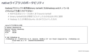 © 2022 NTT DATA Corporation
Hadoopプロジェクト配布版binary tarballにもlibhadoop.soは入っている
どのLinuxでも動くわけではない
# ASFの正式なリリースはあくまでsource tarball
# binary tarballはある環境でビルドしたものをおまけ的に提供
# Hadoop 3.2.2の場合Ubuntu 16.04でビルドしたもの
nativeライブラリのポータビリティ
$ hadoop checknative
Native library checking:
hadoop: false
zlib: false
...
$ ldd libhadoop.so
./libhadoop.so: /lib64/libc.so.6: version `GLIBC_2.14' not found (required by ./libhadoop.so)
linux-vdso.so.1 => (0x00007ffc0959f000)
...
nativeライブラリが使えない状態:
 