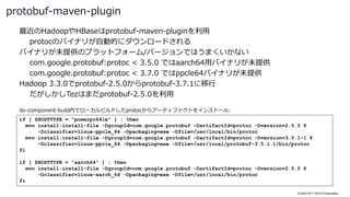 © 2022 NTT DATA Corporation
最近のHadoopやHBaseはprotobuf-maven-pluginを利用
protocのバイナリが自動的にダウンロードされる
バイナリが未提供のプラットフォーム/バージョンではうまくいかない
com.google.protobuf:protoc < 3.5.0 ではaarch64用バイナリが未提供
com.google.protobuf:protoc < 3.7.0 ではppcle64バイナリが未提供
Hadoop 3.3.0でprotobuf-2.5.0からprotobuf-3.7.1に移行
だがしかしTezはまだprotobuf-2.5.0を利用
protobuf-maven-plugin
if [ $HOSTTYPE = "powerpc64le" ] ; then
mvn install:install-file -DgroupId=com.google.protobuf -DartifactId=protoc -Dversion=2.5.0 ¥
-Dclassifier=linux-ppcle_64 -Dpackaging=exe -Dfile=/usr/local/bin/protoc
mvn install:install-file -DgroupId=com.google.protobuf -DartifactId=protoc -Dversion=3.5.1-1 ¥
-Dclassifier=linux-ppcle_64 -Dpackaging=exe -Dfile=/usr/local/protobuf-3.5.1.1/bin/protoc
fi
if [ $HOSTTYPE = "aarch64" ] ; then
mvn install:install-file -DgroupId=com.google.protobuf -DartifactId=protoc -Dversion=2.5.0 ¥
-Dclassifier=linux-aarch_64 -Dpackaging=exe -Dfile=/usr/local/bin/protoc
fi
do-component-build内でローカルビルドしたprotocからアーティファクトをインストール:
 