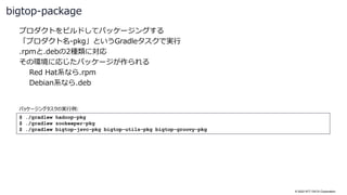 © 2022 NTT DATA Corporation
プロダクトをビルドしてパッケージングする
「プロダクト名-pkg」というGradleタスクで実行
.rpmと.debの2種類に対応
その環境に応じたパッケージが作られる
Red Hat系なら.rpm
Debian系なら.deb
bigtop-package
$ ./gradlew hadoop-pkg
$ ./gradlew zookeeper-pkg
$ ./gradlew bigtop-jsvc-pkg bigtop-utils-pkg bigtop-groovy-pkg
パッケージングタスクの実行例:
 