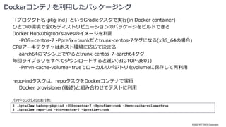 © 2022 NTT DATA Corporation
「プロダクト名-pkg-ind」というGradleタスクで実行(in Docker container)
ひとつの環境で全OSディストリビューションのパッケージをビルドできる
Docker Hubのbigtop/slavesのイメージを利用
-POS=centos-7 -Pprefix=trunkだとtrunk-centos-7タグになる(x86_64の場合)
CPUアーキテクチャはホスト環境に応じて決まる
aarch64のマシン上でやるとtrunk-centos-7-aarch64タグ
毎回ライブラリをすべてダウンロードすると遅い(BIGTOP-3801)
-Pmvn-cache-volume=trueでローカルリポジトリをvolumeに保存して再利用
repo-indタスクは、repoタスクをDockerコンテナで実行
Docker provisioner(後述)と組み合わせてテストに利用
Dockerコンテナを利用したパッケージング
$ ./gradlew hadoop-pkg-ind -POS=centos-7 -Pprefix=trunk -Pmvn-cache-volume=true
$ ./gradlew repo-ind -POS=centos-7 -Pprefix=trunk
パッケージングタスクの実行例:
 