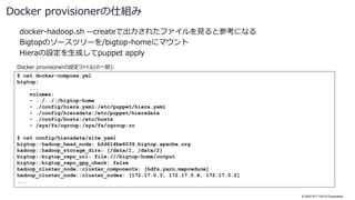 © 2022 NTT DATA Corporation
docker-hadoop.sh --createで出力されたファイルを見ると参考になる
Bigtopのソースツリーを/bigtop-homeにマウント
Hieraの設定を生成してpuppet apply
Docker provisionerの仕組み
$ cat docker-compose.yml
bigtop:
...
volumes:
- ../../:/bigtop-home
- ./config/hiera.yaml:/etc/puppet/hiera.yaml
- ./config/hieradata:/etc/puppet/hieradata
- ./config/hosts:/etc/hosts
- /sys/fs/cgroup:/sys/fs/cgroup:ro
$ cat config/hieradata/site.yaml
bigtop::hadoop_head_node: b2d614be6039.bigtop.apache.org
hadoop::hadoop_storage_dirs: [/data/1, /data/2]
bigtop::bigtop_repo_uri: file:///bigtop-home/output
bigtop::bigtop_repo_gpg_check: false
hadoop_cluster_node::cluster_components: [hdfs,yarn,mapreduce]
hadoop_cluster_node::cluster_nodes: [172.17.0.3, 172.17.0.4, 172.17.0.2]
...
Docker provisionerの設定ファイル(の一部):
 