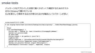 © 2022 NTT DATA Corporation
パッケージをデプロイした状態で動くかざっくり確認するためのテスト
おもにGroovyで書かれている
CLIを実行して期待する出力が得られるかを確認というパターンが多い
smoke-tests
$ cat bigtop-tests/test-artifacts/hadoop/src/main/groovy/.../hdfs/TestTextSnappy.groovy
...
@Test
void testTextSnappy() {
String cmd = "hadoop fs -text ${testDir}/${snappyFileName}"
System.out.println(cmd)
sh.exec(cmd)
String output = sh.getOut().join("¥n")
logError(sh)
String expected = "1¥trafferty¥t31¥n2¥tjones¥t33¥n3¥tsteinberg¥t33"
System.out.println("Expected output:¥n${expected}")
System.out.println("Actual output:¥n${output}")
assertEquals("Incorrect output", expected, output)
}
smoke-testsのテストケースの例:
 