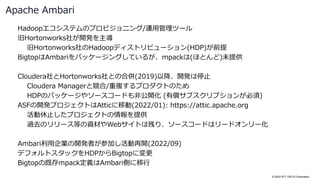 © 2022 NTT DATA Corporation
Hadoopエコシステムのプロビジョニング/運用管理ツール
旧Hortonworks社が開発を主導
旧Hortonworks社のHadoopディストリビューション(HDP)が前提
BigtopはAmbariをパッケージングしているが、mpackは(ほとんど)未提供
Cloudera社とHortonworks社との合併(2019)以降、開発は停止
Cloudera Managerと競合/重複するプロダクトのため
HDPのパッケージやソースコードも非公開化 (有償サブスクリプションが必須)
ASFの開発プロジェクトはAtticに移動(2022/01): https://attic.apache.org
活動休止したプロジェクトの情報を提供
過去のリリース等の資材やWebサイトは残り、ソースコードはリードオンリー化
Ambari利用企業の開発者が参加し活動再開(2022/09)
デフォルトスタックをHDPからBigtopに変更
Bigtopの既存mpack定義はAmbari側に移行
Apache Ambari
 