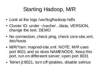Starting Hadoop, M/R
● Look at the logs /var/log/hadoop-hdfs
● Cluster ID: under ~/cache/.../data, VERSION,
change the text. DEMO
● No connection, check ping, check core-site.xml,
/etc/hosts
● M/R/Yarn: mapred-site.xml. NOTE: M/R uses
port 8021 and so does NAMENODE. Keep this
port, run on differeent server; open port 8031
● Telnet jt:8021, turn off iptables, disable selinux
 