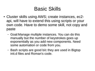 Basic Skills
● Working group, you set your own goals. Structure: do a demo in
front of the class. Focus on skills employers are looking for.
● Cluster skills using AWS; create instances, ec2-api, will have to
extend this using scripts or your own code. Have to demo some
skill
– Goal:Manage multiple instances. You can do this manually but the number
of keystrokes goes up exponentially as you add new components. Need
some automation or code.
– Bash scripts are good b/c they are used in Bigtop init.d files and Roman's
code, e.g. copy the mkdir commands into script and run them.
 