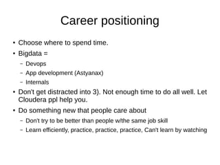 Working Group
● Not a class which gives you answers. The
answers classes give you are too simple to be
valuable.
● E.g.; Does YARN/Hadoop 2.0.X support
multitenancy? Multiple users/companies cant
see each other's data and if they run a query,
they can't crash the cluster for other users. This
isn't the case now.
 