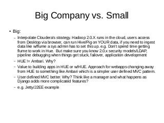 Big Company vs. Small
● Big:
– Interpolate Cloudera's strategy. Hadoop 2.0.X runs in the cloud, users access
from Desktop via browser, can run Hive/Pig on YOUR data, if you need to ingest
data like w/flume a sys admin has to set this up. e.g. Don't spend time getting
flume to work in Hue. But make sure you know 2.0.x security models/LDAP,
pipeline debugging when things get stuck, failover, application development
– HUE != Ambari. Why?
– Value to building apps in HUE or w/HUE. Approach for webapps changing away
from HUE to something like Ambari which is a simpler user defined MVC pattern.
– User defined MVC better. Why? Think like a manager and what happens as
Django adds more complicated features?
– e.g. Jetty/J2EE example
 