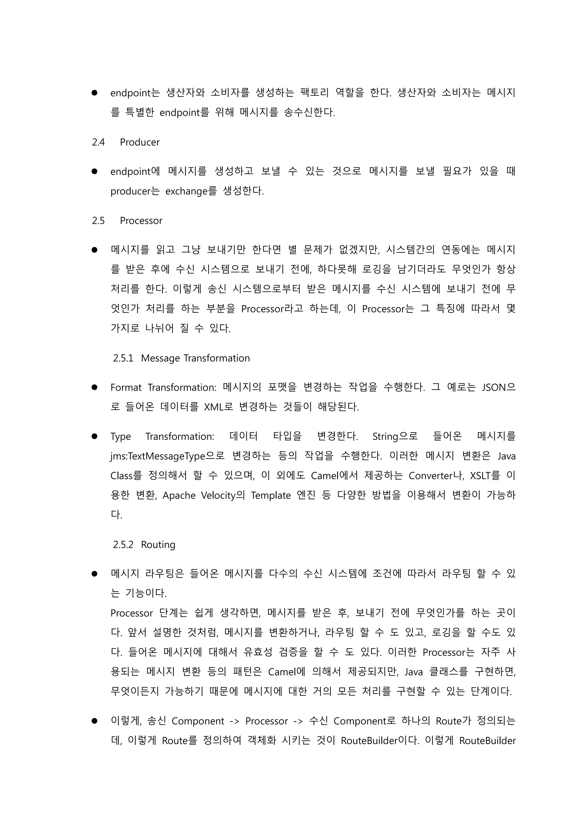  endpoint는 생산자와 소비자를 생성하는 팩토리 역할을 한다. 생산자와 소비자는 메시지
를 특별한 endpoint를 위해 메시지를 송수신한다.
2.4 Producer
 endpoint에 메시지를 생성하고 보낼 수 있는 것으로 메시지를 보낼 필요가 있을 때
producer는 exchange를 생성한다.
2.5 Processor
 메시지를 읽고 그냥 보내기만 한다면 별 문제가 없겠지만, 시스템간의 연동에는 메시지
를 받은 후에 수신 시스템으로 보내기 전에, 하다못해 로깅을 남기더라도 무엇인가 항상
처리를 한다. 이렇게 송신 시스템으로부터 받은 메시지를 수신 시스템에 보내기 전에 무
엇인가 처리를 하는 부분을 Processor라고 하는데, 이 Processor는 그 특징에 따라서 몇
가지로 나뉘어 질 수 있다.
2.5.1 Message Transformation
 Format Transformation: 메시지의 포맷을 변경하는 작업을 수행한다. 그 예로는 JSON으
로 들어온 데이터를 XML로 변경하는 것들이 해당된다.
 Type Transformation: 데이터 타입을 변경한다. String으로 들어온 메시지를
jms:TextMessageType으로 변경하는 등의 작업을 수행한다. 이러한 메시지 변환은 Java
Class를 정의해서 할 수 있으며, 이 외에도 Camel에서 제공하는 Converter나, XSLT를 이
용한 변환, Apache Velocity의 Template 엔진 등 다양한 방법을 이용해서 변환이 가능하
다.
2.5.2 Routing
 메시지 라우팅은 들어온 메시지를 다수의 수신 시스템에 조건에 따라서 라우팅 할 수 있
는 기능이다.
Processor 단계는 쉽게 생각하면, 메시지를 받은 후, 보내기 전에 무엇인가를 하는 곳이
다. 앞서 설명한 것처럼, 메시지를 변환하거나, 라우팅 할 수 도 있고, 로깅을 할 수도 있
다. 들어온 메시지에 대해서 유효성 검증을 할 수 도 있다. 이러한 Processor는 자주 사
용되는 메시지 변환 등의 패턴은 Camel에 의해서 제공되지만, Java 클래스를 구현하면,
무엇이든지 가능하기 때문에 메시지에 대한 거의 모든 처리를 구현할 수 있는 단계이다.
 이렇게, 송신 Component -> Processor -> 수신 Component로 하나의 Route가 정의되는
데, 이렇게 Route를 정의하여 객체화 시키는 것이 RouteBuilder이다. 이렇게 RouteBuilder
 