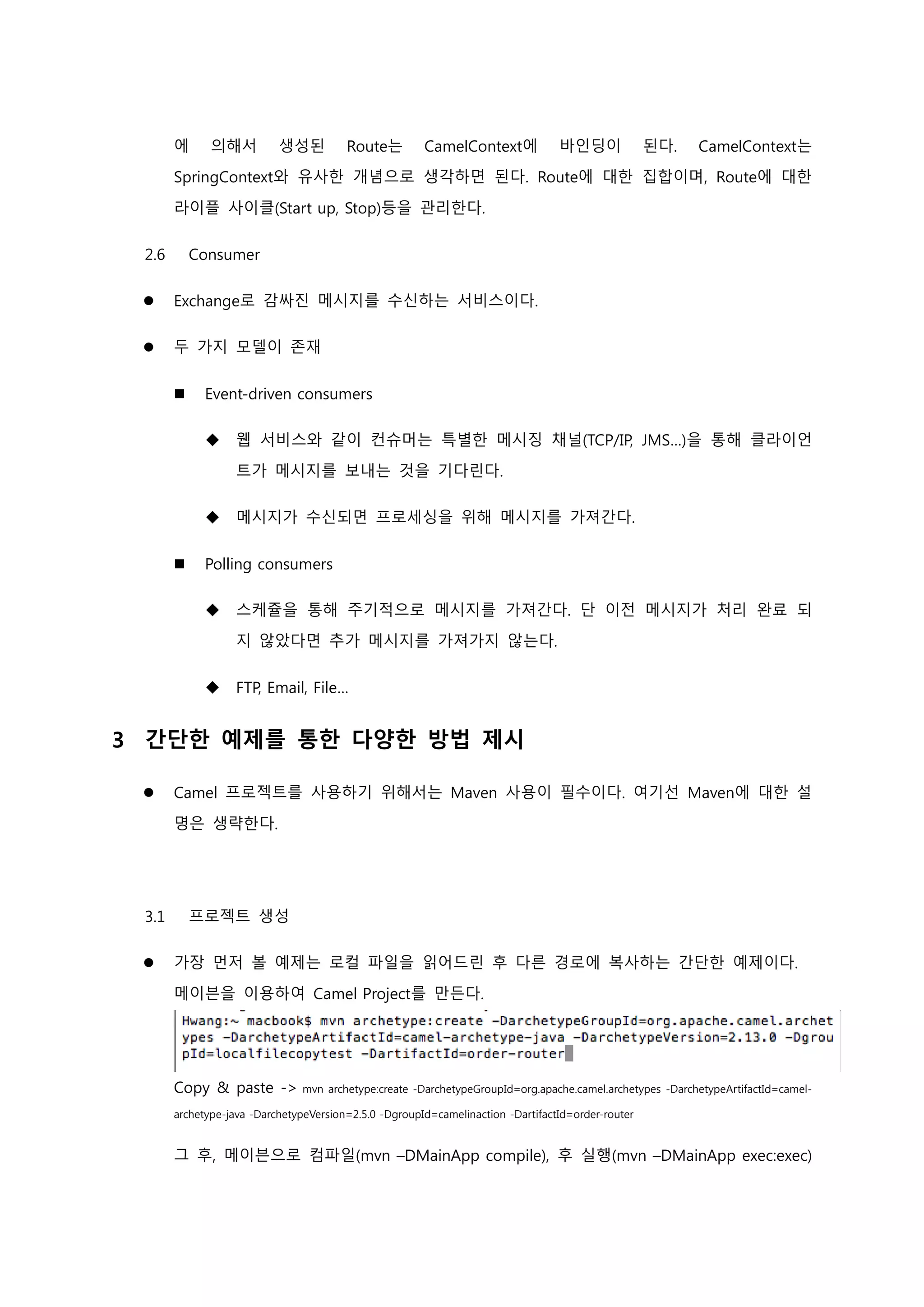 에 의해서 생성된 Route는 CamelContext에 바인딩이 된다. CamelContext는
SpringContext와 유사한 개념으로 생각하면 된다. Route에 대한 집합이며, Route에 대한
라이플 사이클(Start up, Stop)등을 관리한다.
2.6 Consumer
 Exchange로 감싸진 메시지를 수신하는 서비스이다.
 두 가지 모델이 존재
 Event-driven consumers
 웹 서비스와 같이 컨슈머는 특별한 메시징 채널(TCP/IP, JMS…)을 통해 클라이언
트가 메시지를 보내는 것을 기다린다.
 메시지가 수신되면 프로세싱을 위해 메시지를 가져간다.
 Polling consumers
 스케쥴을 통해 주기적으로 메시지를 가져간다. 단 이전 메시지가 처리 완료 되
지 않았다면 추가 메시지를 가져가지 않는다.
 FTP, Email, File…
3 간단한 예제를 통한 다양한 방법 제시
 Camel 프로젝트를 사용하기 위해서는 Maven 사용이 필수이다. 여기선 Maven에 대한 설
명은 생략한다.
3.1 프로젝트 생성
 가장 먼저 볼 예제는 로컬 파일을 읽어드린 후 다른 경로에 복사하는 간단한 예제이다.
메이븐을 이용하여 Camel Project를 만든다.
Copy & paste -> mvn archetype:create -DarchetypeGroupId=org.apache.camel.archetypes -DarchetypeArtifactId=camel-
archetype-java -DarchetypeVersion=2.5.0 -DgroupId=camelinaction -DartifactId=order-router
그 후, 메이븐으로 컴파일(mvn –DMainApp compile), 후 실행(mvn –DMainApp exec:exec)
 