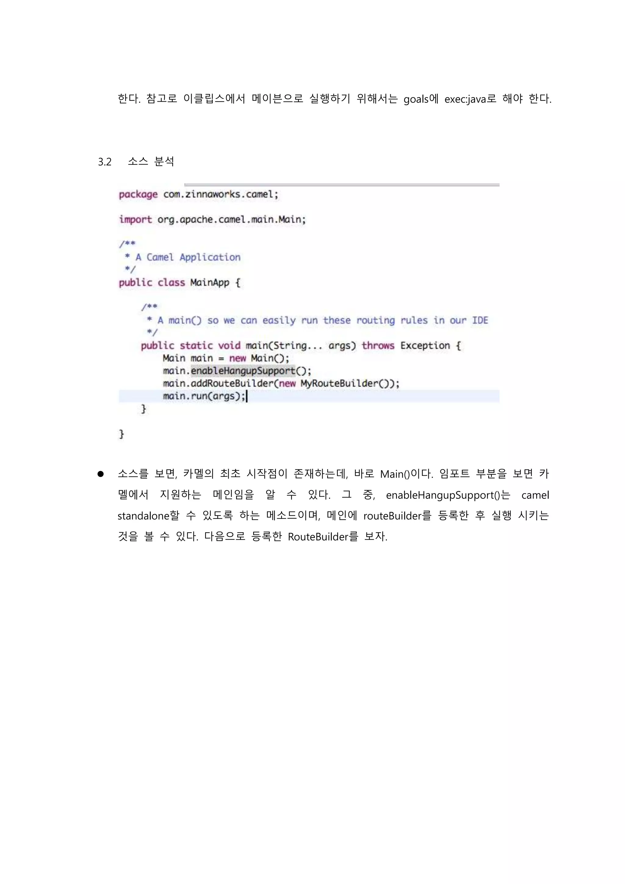 한다. 참고로 이클립스에서 메이븐으로 실행하기 위해서는 goals에 exec:java로 해야 한다.
3.2 소스 분석
 소스를 보면, 카멜의 최초 시작점이 존재하는데, 바로 Main()이다. 임포트 부분을 보면 카
멜에서 지원하는 메인임을 알 수 있다. 그 중, enableHangupSupport()는 camel
standalone할 수 있도록 하는 메소드이며, 메인에 routeBuilder를 등록한 후 실행 시키는
것을 볼 수 있다. 다음으로 등록한 RouteBuilder를 보자.
 
