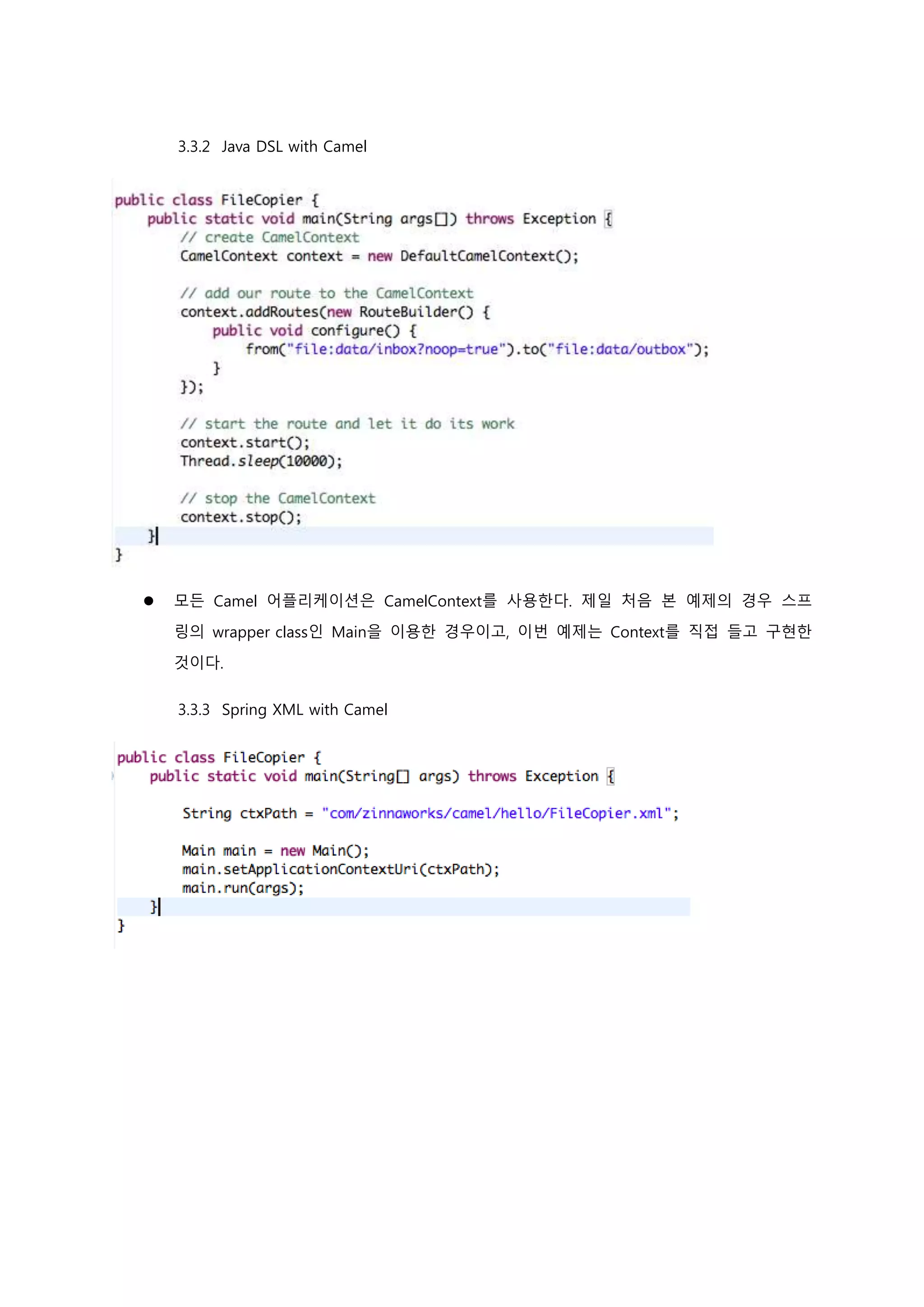 3.3.2 Java DSL with Camel
 모든 Camel 어플리케이션은 CamelContext를 사용한다. 제일 처음 본 예제의 경우 스프
링의 wrapper class인 Main을 이용한 경우이고, 이번 예제는 Context를 직접 들고 구현한
것이다.
3.3.3 Spring XML with Camel
 