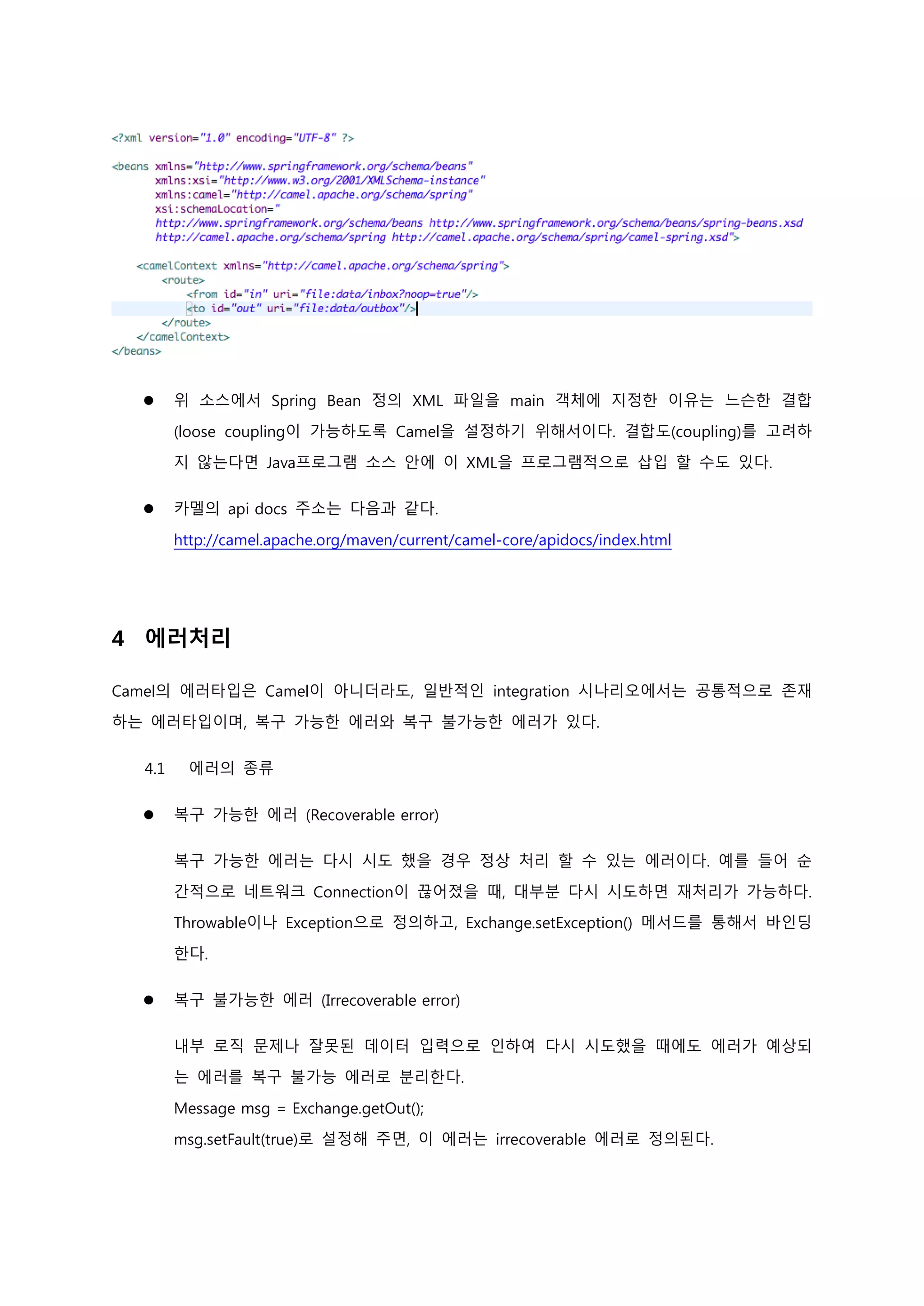  위 소스에서 Spring Bean 정의 XML 파일을 main 객체에 지정한 이유는 느슨한 결합
(loose coupling이 가능하도록 Camel을 설정하기 위해서이다. 결합도(coupling)를 고려하
지 않는다면 Java프로그램 소스 안에 이 XML을 프로그램적으로 삽입 할 수도 있다.
 카멜의 api docs 주소는 다음과 같다.
http://camel.apache.org/maven/current/camel-core/apidocs/index.html
4 에러처리
Camel의 에러타입은 Camel이 아니더라도, 일반적인 integration 시나리오에서는 공통적으로 존재
하는 에러타입이며, 복구 가능한 에러와 복구 불가능한 에러가 있다.
4.1 에러의 종류
 복구 가능한 에러 (Recoverable error)
복구 가능한 에러는 다시 시도 했을 경우 정상 처리 할 수 있는 에러이다. 예를 들어 순
간적으로 네트워크 Connection이 끊어졌을 때, 대부분 다시 시도하면 재처리가 가능하다.
Throwable이나 Exception으로 정의하고, Exchange.setException() 메서드를 통해서 바인딩
한다.
 복구 불가능한 에러 (Irrecoverable error)
내부 로직 문제나 잘못된 데이터 입력으로 인하여 다시 시도했을 때에도 에러가 예상되
는 에러를 복구 불가능 에러로 분리한다.
Message msg = Exchange.getOut();
msg.setFault(true)로 설정해 주면, 이 에러는 irrecoverable 에러로 정의된다.
 