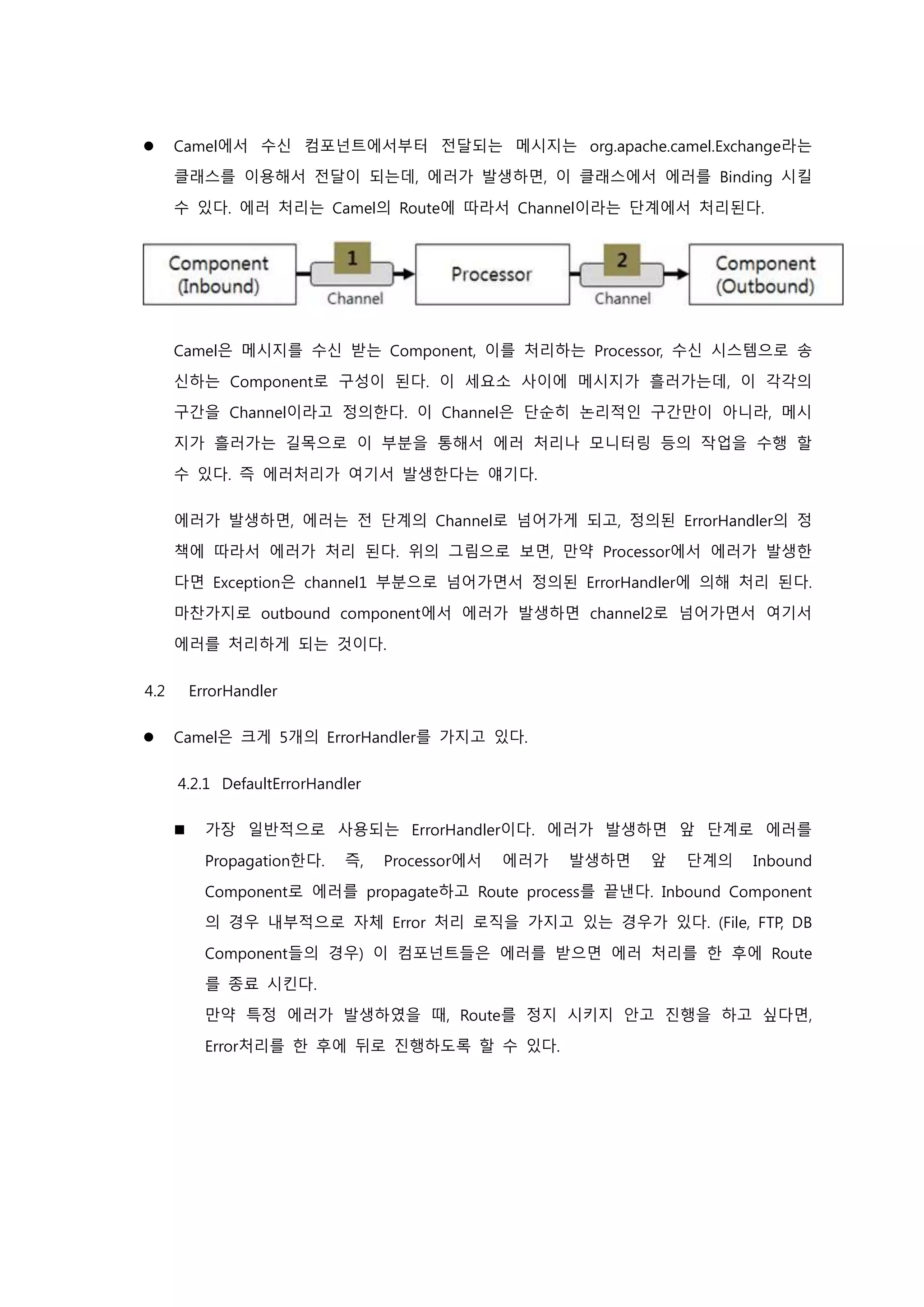  Camel에서 수신 컴포넌트에서부터 전달되는 메시지는 org.apache.camel.Exchange라는
클래스를 이용해서 전달이 되는데, 에러가 발생하면, 이 클래스에서 에러를 Binding 시킬
수 있다. 에러 처리는 Camel의 Route에 따라서 Channel이라는 단계에서 처리된다.
Camel은 메시지를 수신 받는 Component, 이를 처리하는 Processor, 수신 시스템으로 송
신하는 Component로 구성이 된다. 이 세요소 사이에 메시지가 흘러가는데, 이 각각의
구간을 Channel이라고 정의한다. 이 Channel은 단순히 논리적인 구간만이 아니라, 메시
지가 흘러가는 길목으로 이 부분을 통해서 에러 처리나 모니터링 등의 작업을 수행 할
수 있다. 즉 에러처리가 여기서 발생한다는 얘기다.
에러가 발생하면, 에러는 전 단계의 Channel로 넘어가게 되고, 정의된 ErrorHandler의 정
책에 따라서 에러가 처리 된다. 위의 그림으로 보면, 만약 Processor에서 에러가 발생한
다면 Exception은 channel1 부분으로 넘어가면서 정의된 ErrorHandler에 의해 처리 된다.
마찬가지로 outbound component에서 에러가 발생하면 channel2로 넘어가면서 여기서
에러를 처리하게 되는 것이다.
4.2 ErrorHandler
 Camel은 크게 5개의 ErrorHandler를 가지고 있다.
4.2.1 DefaultErrorHandler
 가장 일반적으로 사용되는 ErrorHandler이다. 에러가 발생하면 앞 단계로 에러를
Propagation한다. 즉, Processor에서 에러가 발생하면 앞 단계의 Inbound
Component로 에러를 propagate하고 Route process를 끝낸다. Inbound Component
의 경우 내부적으로 자체 Error 처리 로직을 가지고 있는 경우가 있다. (File, FTP, DB
Component들의 경우) 이 컴포넌트들은 에러를 받으면 에러 처리를 한 후에 Route
를 종료 시킨다.
만약 특정 에러가 발생하였을 때, Route를 정지 시키지 안고 진행을 하고 싶다면,
Error처리를 한 후에 뒤로 진행하도록 할 수 있다.
 