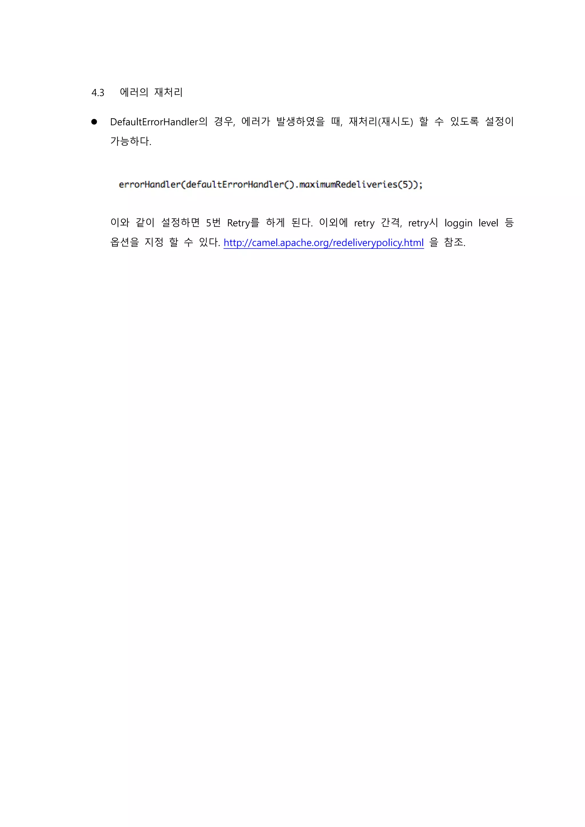 4.3 에러의 재처리
 DefaultErrorHandler의 경우, 에러가 발생하였을 때, 재처리(재시도) 할 수 있도록 설정이
가능하다.
이와 같이 설정하면 5번 Retry를 하게 된다. 이외에 retry 간격, retry시 loggin level 등
옵션을 지정 할 수 있다. http://camel.apache.org/redeliverypolicy.html 을 참조.
 