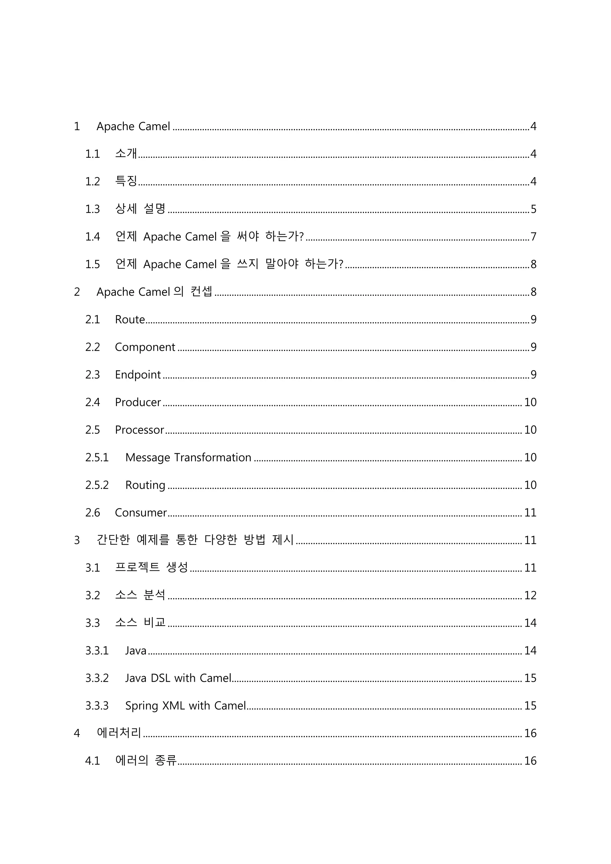 1 Apache Camel .................................................................................................................................................4
1.1 소개...............................................................................................................................................................4
1.2 특징...............................................................................................................................................................4
1.3 상세 설명...................................................................................................................................................5
1.4 언제 Apache Camel 을 써야 하는가?...........................................................................................7
1.5 언제 Apache Camel 을 쓰지 말아야 하는가?...........................................................................8
2 Apache Camel 의 컨셉................................................................................................................................8
2.1 Route............................................................................................................................................................9
2.2 Component ...............................................................................................................................................9
2.3 Endpoint.....................................................................................................................................................9
2.4 Producer.................................................................................................................................................. 10
2.5 Processor................................................................................................................................................. 10
2.5.1 Message Transformation ............................................................................................................. 10
2.5.2 Routing ................................................................................................................................................ 10
2.6 Consumer................................................................................................................................................ 11
3 간단한 예제를 통한 다양한 방법 제시............................................................................................ 11
3.1 프로젝트 생성....................................................................................................................................... 11
3.2 소스 분석................................................................................................................................................ 12
3.3 소스 비교................................................................................................................................................ 14
3.3.1 Java........................................................................................................................................................ 14
3.3.2 Java DSL with Camel...................................................................................................................... 15
3.3.3 Spring XML with Camel................................................................................................................ 15
4 에러처리.......................................................................................................................................................... 16
4.1 에러의 종류............................................................................................................................................ 16
 