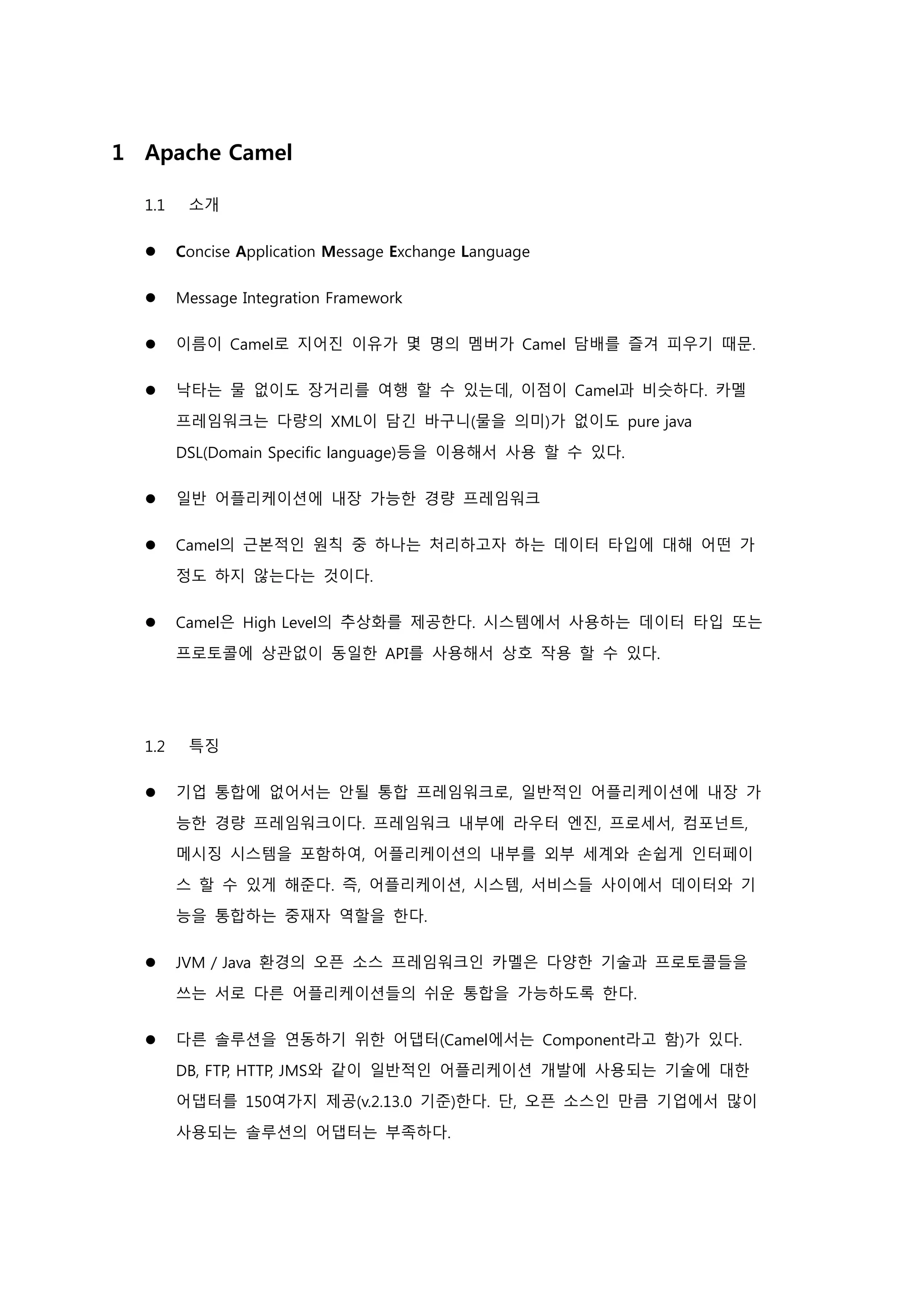 1 Apache Camel
1.1 소개
 Concise Application Message Exchange Language
 Message Integration Framework
 이름이 Camel로 지어진 이유가 몇 명의 멤버가 Camel 담배를 즐겨 피우기 때문.
 낙타는 물 없이도 장거리를 여행 할 수 있는데, 이점이 Camel과 비슷하다. 카멜
프레임워크는 다량의 XML이 담긴 바구니(물을 의미)가 없이도 pure java
DSL(Domain Specific language)등을 이용해서 사용 할 수 있다.
 일반 어플리케이션에 내장 가능한 경량 프레임워크
 Camel의 근본적인 원칙 중 하나는 처리하고자 하는 데이터 타입에 대해 어떤 가
정도 하지 않는다는 것이다.
 Camel은 High Level의 추상화를 제공한다. 시스템에서 사용하는 데이터 타입 또는
프로토콜에 상관없이 동일한 API를 사용해서 상호 작용 할 수 있다.
1.2 특징
 기업 통합에 없어서는 안될 통합 프레임워크로, 일반적인 어플리케이션에 내장 가
능한 경량 프레임워크이다. 프레임워크 내부에 라우터 엔진, 프로세서, 컴포넌트,
메시징 시스템을 포함하여, 어플리케이션의 내부를 외부 세계와 손쉽게 인터페이
스 할 수 있게 해준다. 즉, 어플리케이션, 시스템, 서비스들 사이에서 데이터와 기
능을 통합하는 중재자 역할을 한다.
 JVM / Java 환경의 오픈 소스 프레임워크인 카멜은 다양한 기술과 프로토콜들을
쓰는 서로 다른 어플리케이션들의 쉬운 통합을 가능하도록 한다.
 다른 솔루션을 연동하기 위한 어댑터(Camel에서는 Component라고 함)가 있다.
DB, FTP, HTTP, JMS와 같이 일반적인 어플리케이션 개발에 사용되는 기술에 대한
어댑터를 150여가지 제공(v.2.13.0 기준)한다. 단, 오픈 소스인 만큼 기업에서 많이
사용되는 솔루션의 어댑터는 부족하다.
 