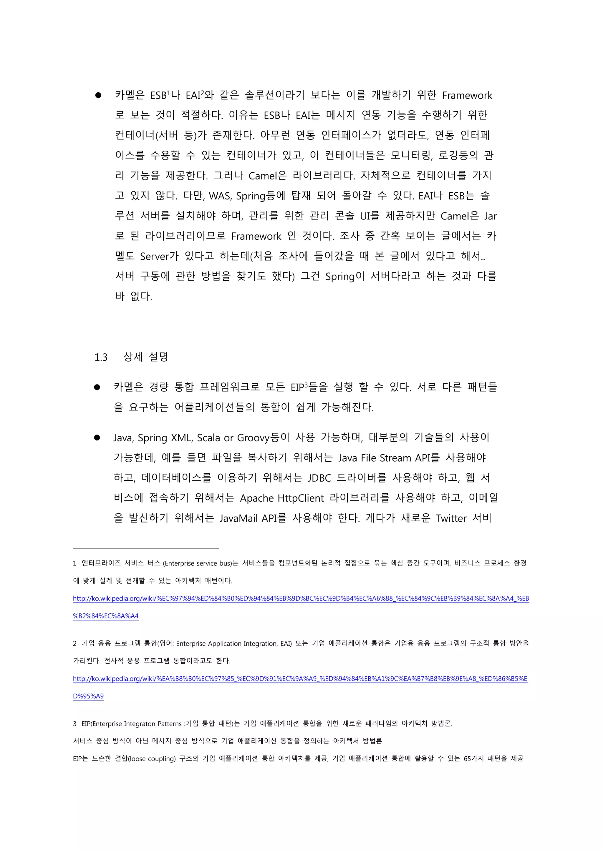  카멜은 ESB1
나 EAI2
와 같은 솔루션이라기 보다는 이를 개발하기 위한 Framework
로 보는 것이 적절하다. 이유는 ESB나 EAI는 메시지 연동 기능을 수행하기 위한
컨테이너(서버 등)가 존재한다. 아무런 연동 인터페이스가 없더라도, 연동 인터페
이스를 수용할 수 있는 컨테이너가 있고, 이 컨테이너들은 모니터링, 로깅등의 관
리 기능을 제공한다. 그러나 Camel은 라이브러리다. 자체적으로 컨테이너를 가지
고 있지 않다. 다만, WAS, Spring등에 탑재 되어 돌아갈 수 있다. EAI나 ESB는 솔
루션 서버를 설치해야 하며, 관리를 위한 관리 콘솔 UI를 제공하지만 Camel은 Jar
로 된 라이브러리이므로 Framework 인 것이다. 조사 중 간혹 보이는 글에서는 카
멜도 Server가 있다고 하는데(처음 조사에 들어갔을 때 본 글에서 있다고 해서..
서버 구동에 관한 방법을 찾기도 했다) 그건 Spring이 서버다라고 하는 것과 다를
바 없다.
1.3 상세 설명
 카멜은 경량 통합 프레임워크로 모든 EIP3
들을 실행 할 수 있다. 서로 다른 패턴들
을 요구하는 어플리케이션들의 통합이 쉽게 가능해진다.
 Java, Spring XML, Scala or Groovy등이 사용 가능하며, 대부분의 기술들의 사용이
가능한데, 예를 들면 파일을 복사하기 위해서는 Java File Stream API를 사용해야
하고, 데이터베이스를 이용하기 위해서는 JDBC 드라이버를 사용해야 하고, 웹 서
비스에 접속하기 위해서는 Apache HttpClient 라이브러리를 사용해야 하고, 이메일
을 발신하기 위해서는 JavaMail API를 사용해야 한다. 게다가 새로운 Twitter 서비
1 엔터프라이즈 서비스 버스 (Enterprise service bus)는 서비스들을 컴포넌트화된 논리적 집합으로 묶는 핵심 중간 도구이며, 비즈니스 프로세스 환경
에 맞게 설계 및 전개할 수 있는 아키텍처 패턴이다.
http://ko.wikipedia.org/wiki/%EC%97%94%ED%84%B0%ED%94%84%EB%9D%BC%EC%9D%B4%EC%A6%88_%EC%84%9C%EB%B9%84%EC%8A%A4_%EB
%B2%84%EC%8A%A4
2 기업 응용 프로그램 통합(영어: Enterprise Application Integration, EAI) 또는 기업 애플리케이션 통합은 기업용 응용 프로그램의 구조적 통합 방안을
가리킨다. 전사적 응용 프로그램 통합이라고도 한다.
http://ko.wikipedia.org/wiki/%EA%B8%B0%EC%97%85_%EC%9D%91%EC%9A%A9_%ED%94%84%EB%A1%9C%EA%B7%B8%EB%9E%A8_%ED%86%B5%E
D%95%A9
3 EIP(Enterprise Integraton Patterns :기업 통합 패턴)는 기업 애플리케이션 통합을 위한 새로운 패러다임의 아키텍처 방법론.
서비스 중심 방식이 아닌 메시지 중심 방식으로 기업 애플리케이션 통합을 정의하는 아키텍처 방법론
EIP는 느슨한 결합(loose coupling) 구조의 기업 애플리케이션 통합 아키텍처를 제공, 기업 애플리케이션 통합에 활용할 수 있는 65가지 패턴을 제공
 