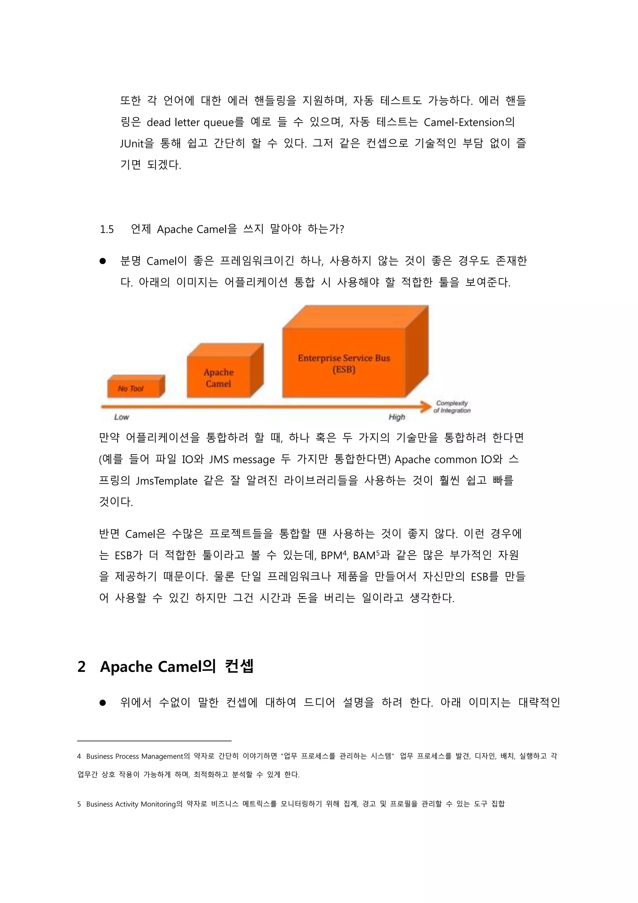 또한 각 언어에 대한 에러 핸들링을 지원하며, 자동 테스트도 가능하다. 에러 핸들
링은 dead letter queue를 예로 들 수 있으며, 자동 테스트는 Camel-Extension의
JUnit을 통해 쉽고 간단히 할 수 있다. 그저 같은 컨셉으로 기술적인 부담 없이 즐
기면 되겠다.
1.5 언제 Apache Camel을 쓰지 말아야 하는가?
 분명 Camel이 좋은 프레임워크이긴 하나, 사용하지 않는 것이 좋은 경우도 존재한
다. 아래의 이미지는 어플리케이션 통합 시 사용해야 할 적합한 툴을 보여준다.
만약 어플리케이션을 통합하려 할 때, 하나 혹은 두 가지의 기술만을 통합하려 한다면
(예를 들어 파일 IO와 JMS message 두 가지만 통합한다면) Apache common IO와 스
프링의 JmsTemplate 같은 잘 알려진 라이브러리들을 사용하는 것이 훨씬 쉽고 빠를
것이다.
반면 Camel은 수많은 프로젝트들을 통합할 땐 사용하는 것이 좋지 않다. 이런 경우에
는 ESB가 더 적합한 툴이라고 볼 수 있는데, BPM4
, BAM5
과 같은 많은 부가적인 자원
을 제공하기 때문이다. 물론 단일 프레임워크나 제품을 만들어서 자신만의 ESB를 만들
어 사용할 수 있긴 하지만 그건 시간과 돈을 버리는 일이라고 생각한다.
2 Apache Camel의 컨셉
 위에서 수없이 말한 컨셉에 대하여 드디어 설명을 하려 한다. 아래 이미지는 대략적인
4 Business Process Management의 약자로 간단히 이야기하면 "업무 프로세스를 관리하는 시스템" 업무 프로세스를 발견, 디자인, 배치, 실행하고 각
업무간 상호 작용이 가능하게 하며, 최적화하고 분석할 수 있게 한다.
5 Business Activity Monitoring의 약자로 비즈니스 메트릭스를 모니터링하기 위해 집계, 경고 및 프로필을 관리할 수 있는 도구 집합
 