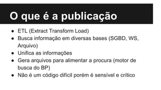 O que é a publicação
● ETL (Extract Transform Load)
● Busca informação em diversas bases (SGBD, WS,
Arquivo)
● Unifica as informações
● Gera arquivos para alimentar a procura (motor de
busca do BP)
● Não é um código difícil porém é sensível e crítico
 