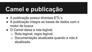 Camel e publicação
● A publicação possui diversas ETL’s
● A publicação integra as bases de dados com o
motor de busca
● O Camel deixa a rota legível.
o Rota legível, regra legível.
o Documentação atualizada quando a rota é
atualizada.
 