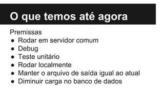 O que temos até agora
Premissas
● Rodar em servidor comum
● Debug
● Teste unitário
● Rodar localmente
● Manter o arquivo de saída igual ao atual
● Diminuir carga no banco de dados
 