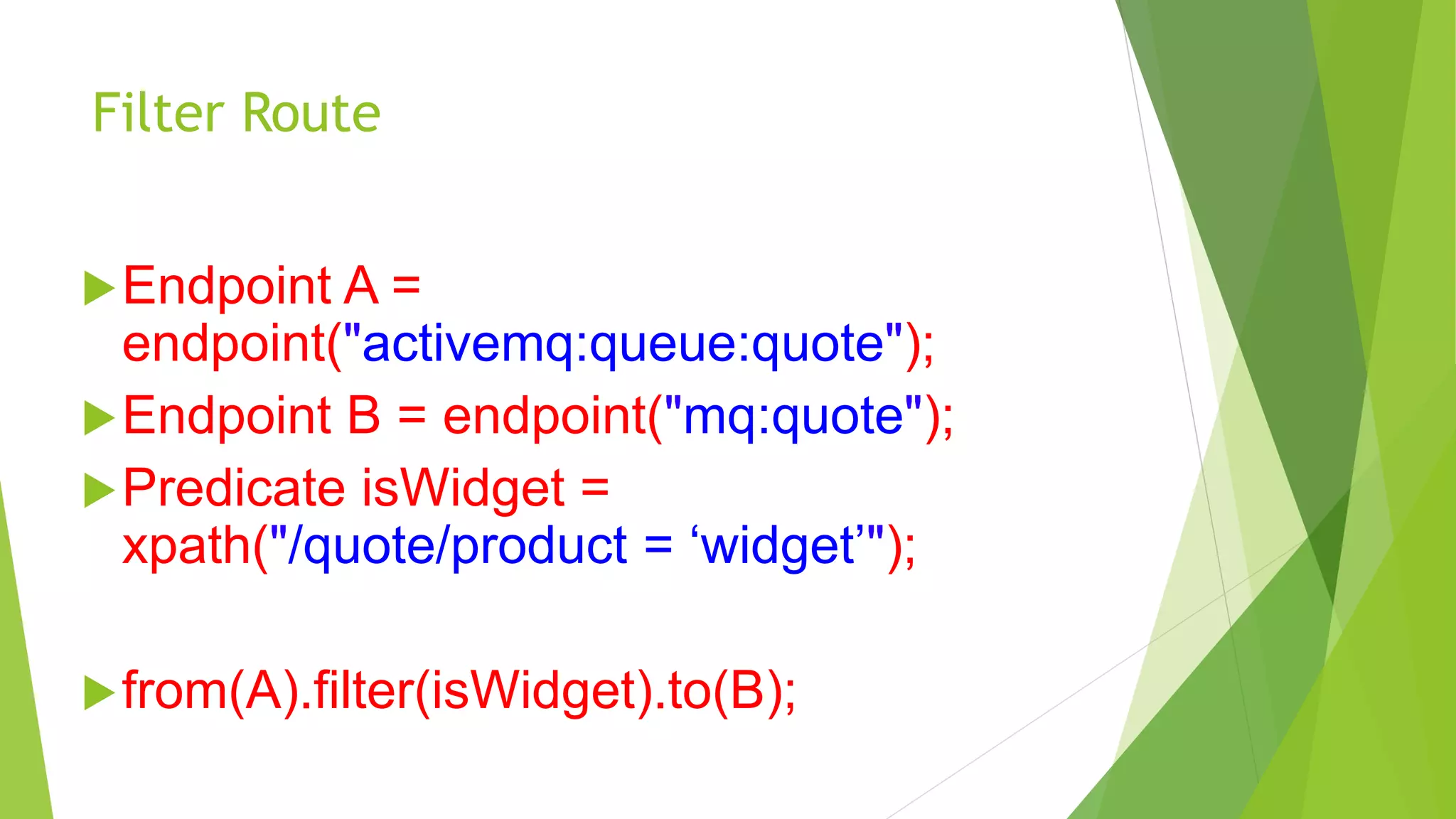 Filter Route
Endpoint A =
endpoint("activemq:queue:quote");
Endpoint B = endpoint("mq:quote");
Predicate isWidget =
xpath("/quote/product = ‘widget’");
from(A).filter(isWidget).to(B);
 
