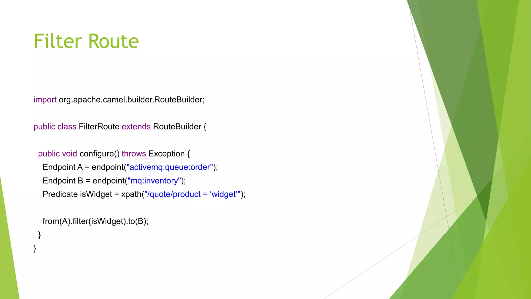 Filter Route
import org.apache.camel.builder.RouteBuilder;
public class FilterRoute extends RouteBuilder {
public void configure() throws Exception {
Endpoint A = endpoint("activemq:queue:order");
Endpoint B = endpoint("mq:inventory");
Predicate isWidget = xpath("/quote/product = ‘widget’");
from(A).filter(isWidget).to(B);
}
}
 