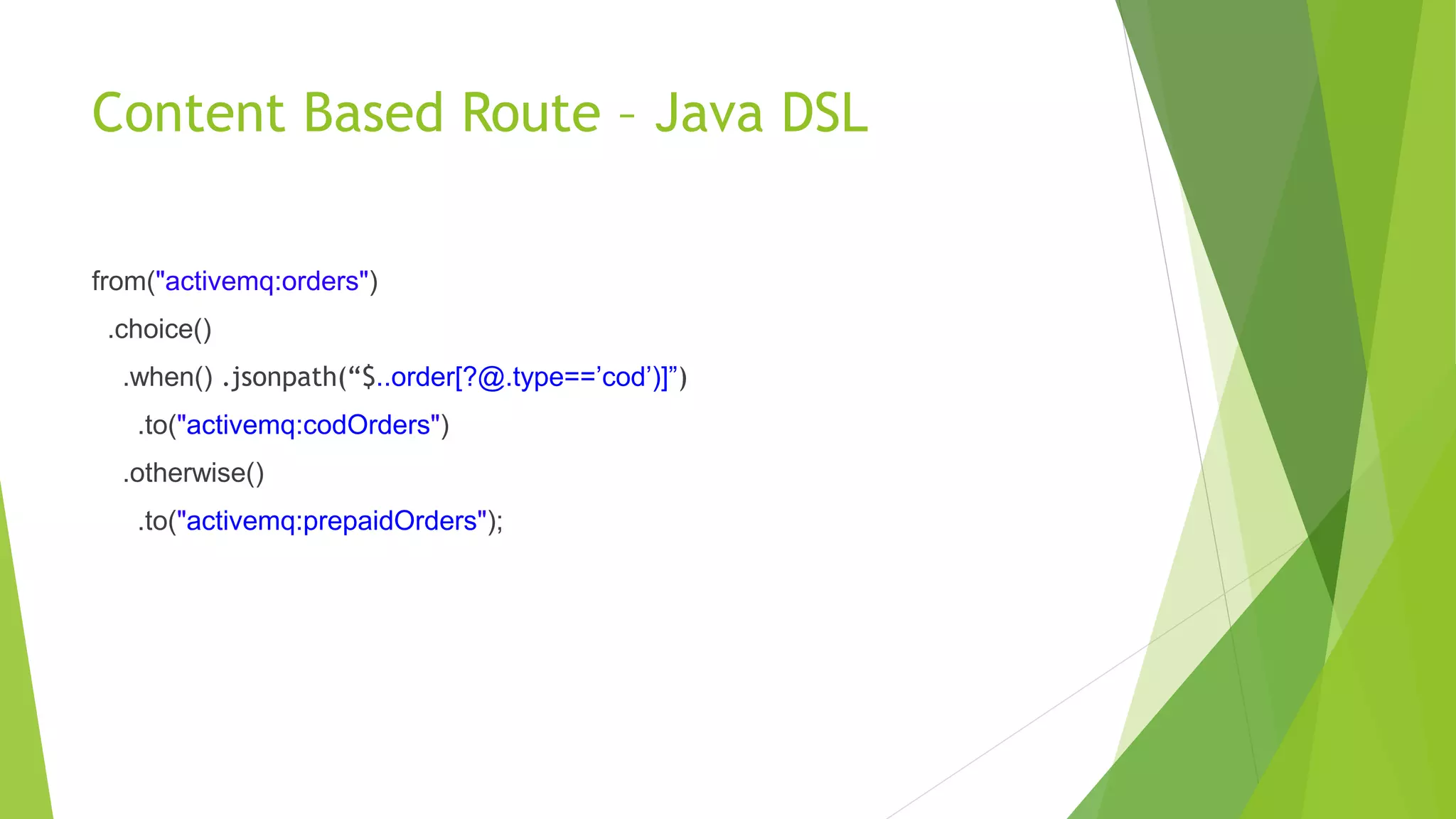 Content Based Route – Java DSL
from("activemq:orders")
.choice()
.when() .jsonpath(“$..order[?@.type==’cod’)]”)
.to("activemq:codOrders")
.otherwise()
.to("activemq:prepaidOrders");
 